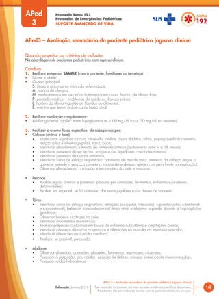 Protocolo Samu 192
Protocolos de Emergências Pediátricas
SUPORTE AVANÇADO DE VIDA
Este protocolo foi pautado nas mais recentes evidências científicas disponíveis.
Adaptações são permitidas de acordo com as particularidades dos serviços.
Elaboração: Janeiro/2016
APed
3
APed3 – Avaliação secundária do paciente pediátrico (agravo clínico)
Quando suspeitar ou critérios de inclusão
Na abordagem de pacientes pediátricos com agravo clínico.
Conduta
1. Realizar entrevista SAMPLE (com o paciente, familiares ou terceiros):
• Nome e idade;
• Queixa principal;
S: sinais e sintomas no início da enfermidade;
A: história de alergias;
M: medicamentos em uso e/ou tratamentos em curso; horário da última dose;
P: passado médico – problemas de saúde ou doença prévia;
L: horário da última ingestão de líquidos ou alimentos;
E: eventos que levem à doença ou lesão atual.
2. Realizar avaliação complementar:
• Avaliar glicemia capilar: tratar hipoglicemia se < 60 mg/dL (ou < 50 mg/dL no neonato).
3. Realizar o exame físico específico, da cabeça aos pés:
• Cabeça (crânio e face)
• Inspecionar e palpar o couro cabeludo, orelhas, ossos da face, olhos, pupilas (verificar diâmetro,
reação à luz e simetria pupilar), nariz, boca;
• Identificar abaulamento e tensão de fontanela anterior (fechamento entre 9 e 18 meses);
• Identificar presença de secreções, sangue e/ou líquido em cavidades naturais;
• Identificar presença de corpos estranhos;
• Identificar sinais de esforço respiratório: batimento de asa de nariz, meneios da cabeça (ergue o
queixo e estende o pescoço durante a inspiração e deixa o queixo cair para frente na expiração);
• Observar alterações na coloração e temperatura da pele e mucosas.
• Pescoço
• Avaliar região anterior e posterior: procurar por contusões, ferimentos, enfisema subcutâneo,
deformidades;
• Avaliar, em especial, se há distensão das veias jugulares e/ou desvio de traqueia.
• Tórax
• Identificar sinais de esforço respiratório: retrações (subcostal, intercostal, supraclavicular, subesternal
e supraesternal), balancim toracoabdominal (tórax retrai e abdome expande durante a inspiração) e
gemência;
• Observar lesões e cicatrizes na pele;
• Identificar movimentos assimétricos;
• Realizar palpação cuidadosa em busca de enfisema subcutâneo e crepitações ósseas;
• Identificar presença de ruídos adventícios e alterações na ausculta do murmúrio vesicular;
• Identificar alterações na ausculta cardíaca;
• Realizar, se possível, percussão.
• Abdome
• Observar distensão, contusões, abrasões, ferimentos, equimoses, cicatrizes;
• Pesquisar à palpação: dor, rigidez, posição de defesa, massas, presença de visceromegalias;
• Pesquisar ruídos hidroaéreos.
1/2
APed 3 – Avaliação secundária do paciente pediátrico (agravo clínico)
 