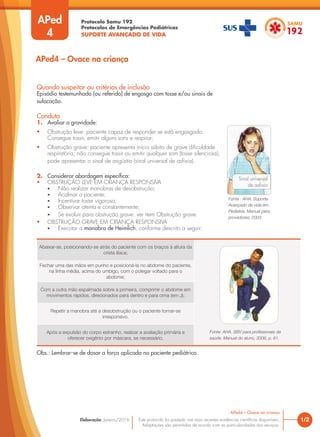 Protocolo Samu 192
Protocolos de Emergências Pediátricas
SUPORTE AVANÇADO DE VIDA
Este protocolo foi pautado nas mais recentes evidências científicas disponíveis.
Adaptações são permitidas de acordo com as particularidades dos serviços.
Elaboração: Janeiro/2016
APed
4
Quando suspeitar ou critérios de inclusão
Episódio testemunhado (ou referido) de engasgo com tosse e/ou sinais de
sufocação.
Conduta
1. Avaliar a gravidade:
• Obstrução leve: paciente capaz de responder se está engasgado.
Consegue tossir, emitir alguns sons e respirar;
• Obstrução grave: paciente apresenta início súbito de grave dificuldade
respiratória; não consegue tossir ou emitir qualquer som (tosse silenciosa);
pode apresentar o sinal de angústia (sinal universal de asfixia).
2. Considerar abordagem específica:
• OBSTRUÇÃO LEVE EM CRIANÇA RESPONSIVA
• Não realizar manobras de desobstrução;
• Acalmar o paciente;
• Incentivar tosse vigorosa;
• Observar atenta e constantemente;
• Se evoluir para obstrução grave: ver item Obstrução grave.
• OBSTRUÇÃO GRAVE EM CRIANÇA RESPONSIVA
• Executar a manobra de Heimlich, conforme descrito a seguir:
1/2
APed4 – Ovace na criança
Obs.: Lembrar-se de dosar a força aplicada no paciente pediátrico.
Sinal universal
de asfixia
Abaixar-se, posicionando-se atrás do paciente com os braços à altura da
crista ilíaca;
Fechar uma das mãos em punho e posicioná-la no abdome do paciente,
na linha média, acima do umbigo, com o polegar voltado para o
abdome;
Com a outra mão espalmada sobre a primeira, comprimir o abdome em
movimentos rápidos, direcionados para dentro e para cima (em J);
Repetir a manobra até a desobstrução ou o paciente tornar-se
irresponsivo.
Após a expulsão do corpo estranho, realizar a avaliação primária e
oferecer oxigênio por máscara, se necessário.
Fonte: AHA. SBV para profissionais da
saúde. Manual do aluno, 2006, p. 61.
Fonte : AHA. Suporte
Avançado de vida em
Pediatria. Manual para
provedores, 2003.
APed4 – Ovace na criança
 