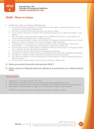 Protocolo Samu 192
Protocolos de Emergências Pediátricas
SUPORTE AVANÇADO DE VIDA
Este protocolo foi pautado nas mais recentes evidências científicas disponíveis.
Adaptações são permitidas de acordo com as particularidades dos serviços.
Elaboração: Janeiro/2016 2/2
APed4 – Ovace na criança
• OBSTRUÇÃO GRAVE EM CRIANÇA IRRESPONSIVA
• Se a criança tornar-se irresponsiva, o profissional deve interromper a manobra de Heimlich e iniciar
manobras de ressuscitação cardiopulmonar;
• Posicionar o paciente em decúbito dorsal em uma superfície rígida;
• Iniciar manobras aplicando inicialmente 30 compressões torácicas com o objetivo de expelir o corpo
estranho;
• Abrir vias aéreas e, antes de ventilar, inspecionar a cavidade oral e remover o corpo estranho, se
visível e facilmente alcançável (com os dedos ou pinça);
• Caso nada seja encontrado, realizar uma insuflação com dispositivo bolsa-valva-máscara; se o ar não
passar ou o tórax não expandir, reposicionar a cabeça e insuflar novamente;
• Se ainda assim o ar não passar ou o tórax não expandir, realizar 30 compressões torácicas (um
profissional) ou 15 compressões (dois profissionais) e inspecionar cavidade oral;
• Caso não haja sucesso, pode-se tentar a visualização direta por laringoscopia e a remoção do objeto
com a utilização da pinça de Magill, se disponível;
• Na ausência de sucesso, repetir ciclos de compressões e ventilações;
• Se necessário, realizar cricotireoidostomia por punção (Protocolo APed 44) e ventilação transtraqueal;
• Considerar o transporte imediato, mantendo as manobras básicas de reanimação;
• Se o objeto for expelido e ocorrer a passagem do ar (tórax expandir), realizar a avaliação primária e
oferecer oxigênio;
• Na ausência de responsividade e de movimentos respiratórios, palpar pulso.
3. Atentar para ocorrência de parada cardiorrespiratória (APed 7).
4. Realizar contato com a Regulação Médica para definição do encaminhamento e/ou unidade de saúde de
destino.
Observações
• Considerar os 3 “S” (Protocolos PE1, PE2, PE3).
• Atentar para o direito da criança de ter um acompanhante (responsável legal ou outro).
• Lembrar sempre de inspecionar a cavidade oral antes de cada ventilação, durante as manobras básicas.
• Não realizar a varredura digital às cegas para a localização e retirada de corpo estranho.
ATENÇÃO: não se deve realizar cricotireoidostomia cirúrgica em bebês e crianças.
APed4 – Ovace na criança
APed
4
 
