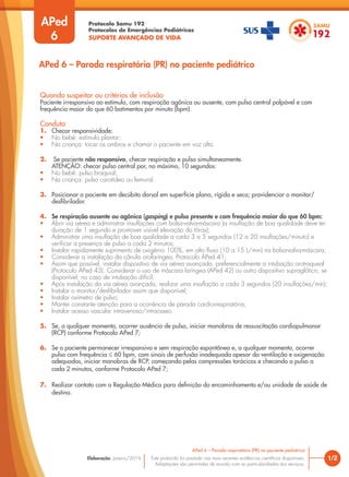 Protocolo Samu 192
Protocolos de Emergências Pediátricas
SUPORTE AVANÇADO DE VIDA
Este protocolo foi pautado nas mais recentes evidências científicas disponíveis.
Adaptações são permitidas de acordo com as particularidades dos serviços.
Elaboração: Janeiro/2016
APed
6
Quando suspeitar ou critérios de inclusão
Paciente irresponsivo ao estímulo, com respiração agônica ou ausente, com pulso central palpável e com
frequência maior do que 60 batimentos por minuto (bpm).
Conduta
1. Checar responsividade:
• No bebê: estímulo plantar;
• Na criança: tocar os ombros e chamar o paciente em voz alta.
2. Se paciente não responsivo, checar respiração e pulso simultaneamente.
ATENÇÃO: checar pulso central por, no máximo, 10 segundos:
• No bebê: pulso braquial;
• Na criança: pulso carotídeo ou femural.
3. Posicionar o paciente em decúbito dorsal em superfície plana, rígida e seca; providenciar o monitor/
desfibrilador.
4. Se respiração ausente ou agônica (gasping) e pulso presente e com frequência maior do que 60 bpm:
• Abrir via aérea e administrar insuflações com bolsa-valva-máscara (a insuflação de boa qualidade deve ter
duração de 1 segundo e promover visível elevação do tórax);
• Administrar uma insuflação de boa qualidade a cada 3 a 5 segundos (12 a 20 insuflações/minuto) e
verificar a presença de pulso a cada 2 minutos;
• Instalar rapidamente suprimento de oxigênio 100%, em alto fluxo (10 a 15 L/min) na bolsa-valva-máscara;
• Considerar a instalação da cânula orofaríngea, Protocolo APed 41;
• Assim que possível, instalar dispositivo de via aérea avançada, preferencialmente a intubação orotraqueal
(Protocolo APed 43). Considerar o uso de máscara laríngea (APed 42) ou outro dispositivo supraglótico, se
disponível, no caso de intubação difícil;
• Após instalação da via aérea avançada, realizar uma insuflação a cada 3 segundos (20 insuflações/min);
• Instalar o monitor/desfibrilador assim que disponível;
• Instalar oxímetro de pulso;
• Manter constante atenção para a ocorrência de parada cardiorrespiratória;
• Instalar acesso vascular intravenoso/intraósseo.
5. Se, a qualquer momento, ocorrer ausência de pulso, iniciar manobras de ressuscitação cardiopulmonar
(RCP) conforme Protocolo APed 7;
6. Se o paciente permanecer irresponsivo e sem respiração espontânea e, a qualquer momento, ocorrer
pulso com frequência ≤ 60 bpm, com sinais de perfusão inadequada apesar da ventilação e oxigenação
adequadas, iniciar manobras de RCP, começando pelas compressões torácicas e checando o pulso a
cada 2 minutos, conforme Protocolo APed 7;
7. Realizar contato com a Regulação Médica para definição do encaminhamento e/ou unidade de saúde de
destino.
1/2
APed 6 – Parada respiratória (PR) no paciente pediátrico
APed 6 – Parada respiratória (PR) no paciente pediátrico
 