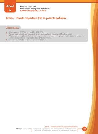 Protocolo Samu 192
Protocolos de Emergências Pediátricas
SUPORTE AVANÇADO DE VIDA
Este protocolo foi pautado nas mais recentes evidências científicas disponíveis.
Adaptações são permitidas de acordo com as particularidades dos serviços.
Elaboração: Janeiro/2016
Observações
• Considerar os 3 “S” (Protocolos PE1, PE2, PE3).
• Atentar para o direito da criança de ter um acompanhante (responsável legal ou outro).
• Manter a reanimação ventilatória ininterruptamente até chegar ao hospital, ou até o paciente apresentar
ventilação espontânea (respiração, tosse e/ou movimento).
• Considerar proteção cervical na presença de trauma.
2/2
APed 6 – Parada respiratória (PR) no paciente pediátrico
APed 6 – Parada respiratória (PR) no paciente pediátrico
APed
6
Observações
• Considerar os 3 “S” (Protocolos PE1, PE2, PE3).
• Atentar para o direito da criança de ter um acompanhante (responsável legal ou outro).
• Manter a reanimação ventilatória ininterruptamente até chegar ao hospital, ou até o paciente apresentar
ventilação espontânea (respiração, tosse e/ou movimento).
• Considerar proteção cervical na presença de trauma.
 