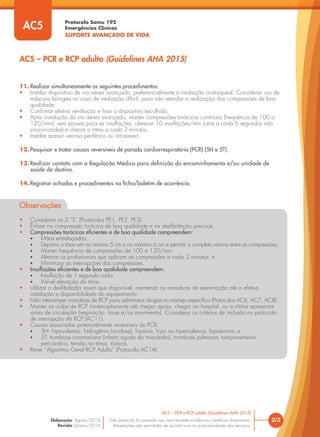 Protocolo Samu 192
Emergências Clínicas
SUPORTE AVANÇADO DE VIDA
Este protocolo foi pautado nas mais recentes evidências científicas disponíveis.
Adaptações são permitidas de acordo com as particularidades dos serviços.
Elaboração: Agosto/2014
Revisão: Janeiro/2016
2/2
AC5 – PCR e RCP adulto (Guidelines AHA 2015)
AC5 – PCR e RCP adulto (Guidelines AHA 2015)
AC5
11. Realizar simultaneamente os seguintes procedimentos:
• Instalar dispositivo de via aérea avançada, preferencialmente a intubação orotraqueal. Considerar uso de
máscara laríngea no caso de intubação difícil, para não retardar a realização das compressões de boa
qualidade;
• Confirmar efetiva ventilação e fixar o dispositivo escolhido;
• Após instalação da via aérea avançada, manter compressões torácicas contínuas (frequência de 100 a
120/min), sem pausas para as insuflações, oferecer 10 insuflações/min (uma a cada 6 segundos não
sincronizadas) e checar o ritmo a cada 2 minutos;
• Instalar acesso venoso periférico ou intraósseo.
12. Pesquisar e tratar causas reversíveis de parada cardiorrespiratória (PCR) (5H e 5T).
13.Realizar contato com a Regulação Médica para definição do encaminhamento e/ou unidade de
saúde de destino.
14. Registrar achados e procedimentos na ficha/boletim de ocorrência.
Observações
• Considerar os 3 “S” (Protocolos PE1, PE2, PE3).
• Ênfase na compressão torácica de boa qualidade e na desfibrilação precoce.
• Compressões torácicas eficientes e de boa qualidade compreendem:
• Mãos entrelaçadas;
• Deprimir o tórax em no mínimo 5 cm e no máximo 6 cm e permitir o completo retorno entre as compressões;
• Manter frequência de compressões de 100 a 120/min;
• Alternar os profissionais que aplicam as compressões a cada 2 minutos; e
• Minimizar as interrupções das compressões.
• Insuflações eficientes e de boa qualidade compreendem:
• Insuflação de 1 segundo cada
• Visível elevação do tórax.
• Utilizar o desfibrilador assim que disponível, mantendo as manobras de reanimação até a efetiva
instalação e disponibilidade do equipamento.
• Não interromper manobras de RCP para administrar drogas no manejo específico (Protocolos AC6, AC7, AC8).
• Manter os ciclos de RCP ininterruptamente até chegar apoio, chegar ao hospital, ou a vítima apresentar
sinais de circulação (respiração, tosse e/ou movimento). Considerar os critérios de inclusão no protocolo
de interrupção da RCP (AC11).
• Causas associadas potencialmente reversíveis de PCR:
• 5H: hipovolemia, hidrogênio (acidose), hipóxia, hipo ou hipercalemia, hipotermia; e
• 5T: trombose coronariana (infarto agudo do miocárdio), trombose pulmonar, tamponamento
pericárdico, tensão no tórax, tóxicos.
• Rever “Algoritmo Geral RCP Adulto” (Protocolo AC14).
 
