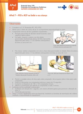 Protocolo Samu 192
Protocolos de Emergências Pediátricas
SUPORTE AVANÇADO DE VIDA
Este protocolo foi pautado nas mais recentes evidências científicas disponíveis.
Adaptações são permitidas de acordo com as particularidades dos serviços.
Elaboração: Janeiro/2016
APed
7
Observações
• Considerar os 3 “S” (Protocolos PE1, PE2, PE3).
• Atentar para o direito da criança de ter um acompanhante (responsável legal ou outro).
3/4
APed 7 – PCR e RCP no bebê e na criança
APed 7 – PCR e RCP no bebê e na criança
• Compressões torácicas de boa qualidade compreendem:
• Paciente posicionado em decúbito dorsal horizontal, sobre
superfície rígida e plana;
• No bebê: comprimir o esterno com dois dedos
posicionados imediatamente abaixo da linha intermamilar,
deprimindo pelo menos 1/3 do diâmetro anteroposterior
do tórax ou cerca de 4 cm;
Fonte: PMSP. Manual de Prevenção de Acidentes
e Primeiros Socorros nas Escolas, 2007.
• Na criança: realizar compressões com uma ou duas mãos posicionadas na metade inferior do esterno,
deprimindo pelo menos 1/3 do diâmetro anteroposterior do tórax ou cerca de 5 cm;
Fonte: AAP/AHA. Suporte Avançado de Vida em
Pediatria. Manual para Provedores, 2003, p 62.
Fonte: AHA. SBV para Profissionais de Saúde, 2006,
p. 41.
• Permitir o completo retorno do tórax após cada compressão; não se apoiar sobre o tórax após cada
compressão;
• Limitar as interrupções nas compressões torácicas a menos de 10 segundos;
• Comprimir na frequência de 100 a 120 compressões/minuto;
• Alternar os profissionais que aplicam as compressões a cada 2 minutos.
• Insuflações de boa qualidade compreendem:
• Insuflação com duração de 1 segundo, com volume suficiente apenas para promover a elevação do
tórax; e
• Visível elevação do tórax.
• Utilizar o monitor/desfibrilador assim que disponível, mantendo as manobras de reanimação até a efetiva
instalação e disponibilidade do equipamento.
 