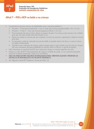 Protocolo Samu 192
Protocolos de Emergências Pediátricas
SUPORTE AVANÇADO DE VIDA
Este protocolo foi pautado nas mais recentes evidências científicas disponíveis.
Adaptações são permitidas de acordo com as particularidades dos serviços.
Elaboração: Janeiro/2016 4/4
APed 7 – PCR e RCP no bebê e na criança
APed 7 – PCR e RCP no bebê e na criança
APed
7
• Características das pás manuais do desfibrilador para o paciente pediátrico:
• Paciente > 10 kg (aproximadamente 1 ano ou mais): pás manuais grandes (adulto = 8 a 13 cm);
• Paciente < 10 kg (< 1 ano): pás manuais pequenas (infantis = 4,5 cm);
• Posicionamento das pás no tórax: deixar um espaço de pelo 3 cm entre as pás manuais e ter cuidado
para que não haja contato entre elas durante o uso;
• Devem ser usadas as maiores pás que couberem no tórax do paciente, respeitando a distância mínima
entre elas;
• Se necessário, pode ser colocada uma pá de adulto na parede anterior do tórax e a outra no dorso,
na região interescapular;
• Quando houver indicação de choque, aplicar sempre pasta ou gel condutor nas pás antes do choque;
não usar compressas de gaze embebidas em solução salina ou álcool, ou gel de sonografia.
• Não interromper as manobras de RCP para administrar drogas no manejo específico do ritmo.
• Manter os ciclos de RCP ininterruptamente até chegar à unidade de saúde, ou se o paciente apresentar
sinais de circulação (respiração, tosse e/ou movimento).
• NÃO HÁ INDICADORES SEGUROS DE RESULTADOS PARA ORIENTAR QUANDO TERMINAR OS
ESFORÇOS DE REANIMAÇÃO NO PACIENTE PEDIÁTRICO.
• Ver “Algoritmo Geral RCP Pediátrica” (Protocolo APed 12).
 