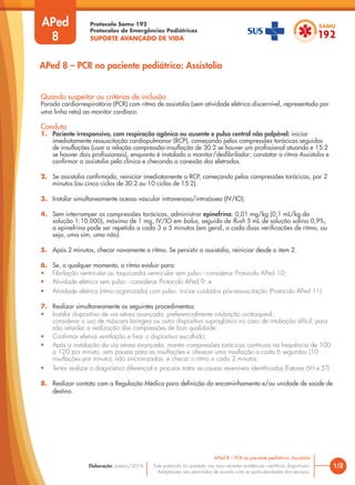 Protocolo Samu 192
Protocolos de Emergências Pediátricas
SUPORTE AVANÇADO DE VIDA
Este protocolo foi pautado nas mais recentes evidências científicas disponíveis.
Adaptações são permitidas de acordo com as particularidades dos serviços.
Elaboração: Janeiro/2016
APed
8
Quando suspeitar ou critérios de inclusão
Parada cardiorrespiratória (PCR) com ritmo de assistolia (sem atividade elétrica discernível, representada por
uma linha reta) ao monitor cardíaco.
Conduta
1. Paciente irresponsivo, com respiração agônica ou ausente e pulso central não palpável: iniciar
imediatamente ressuscitação cardiopulmonar (RCP), começando pelas compressões torácicas seguidas
de insuflações (usar a relação compressão-insuflação de 30:2 se houver um profissional atuando e 15:2
se houver dois profissionais), enquanto é instalado o monitor/desfibrilador; constatar o ritmo Assistolia e
confirmar a assistolia pela clínica e checando a conexão dos eletrodos.
2. Se assistolia confirmada, reiniciar imediatamente a RCP, começando pelas compressões torácicas, por 2
minutos (ou cinco ciclos de 30:2 ou 10 ciclos de 15:2).
3. Instalar simultaneamente acesso vascular intravenoso/intraósseo (IV/IO).
4. Sem interromper as compressões torácicas, administrar epinefrina: 0,01 mg/kg (0,1 mL/kg da
solução 1:10.000), máximo de 1 mg, IV/IO em bolus, seguido de flush 5 mL de solução salina 0,9%;
a epinefrina pode ser repetida a cada 3 a 5 minutos (em geral, a cada duas verificações de ritmo, ou
seja, uma sim, uma não).
5. Após 2 minutos, checar novamente o ritmo. Se persistir a assistolia, reiniciar desde o item 2.
6. Se, a qualquer momento, o ritmo evoluir para:
• Fibrilação ventricular ou taquicardia ventricular sem pulso - considerar Protocolo APed 10;
• Atividade elétrica sem pulso - considerar Protocolo APed 9; e
• Atividade elétrica (ritmo organizado) com pulso: iniciar cuidados pós-ressuscitação (Protocolo APed 11).
7. Realizar simultaneamente os seguintes procedimentos:
• Instalar dispositivo de via aérea avançada, preferencialmente intubação orotraqueal;
considerar o uso de máscara laríngea ou outro dispositivo supraglótico no caso de intubação difícil, para
não retardar a realização das compressões de boa qualidade;
• Confirmar efetiva ventilação e fixar o dispositivo escolhido;
• Após a instalação da via aérea avançada, manter compressões torácicas contínuas na frequência de 100
a 120 por minuto, sem pausas para as insuflações e oferecer uma insuflação a cada 6 segundos (10
insuflações por minuto), não sincronizadas, e checar o ritmo a cada 2 minutos;
• Tentar realizar o diagnóstico diferencial e procurar tratar as causas reversíveis identificadas (Fatores 6H e 5T).
8. Realizar contato com a Regulação Médica para definição do encaminhamento e/ou unidade de saúde de
destino.
1/2
APed 8 – PCR no paciente pediátrico: Assistolia
APed 8 – PCR no paciente pediátrico: Assistolia
 