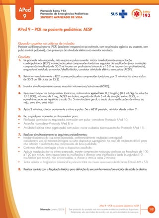 Protocolo Samu 192
Protocolos de Emergências Pediátricas
SUPORTE AVANÇADO DE VIDA
Este protocolo foi pautado nas mais recentes evidências científicas disponíveis.
Adaptações são permitidas de acordo com as particularidades dos serviços.
Elaboração: Janeiro/2016
APed
9
Quando suspeitar ou critérios de inclusão
Parada cardiorrespiratória (PCR) (paciente irresponsivo ao estímulo, com respiração agônica ou ausente, sem
pulso central palpável), com presença de atividade elétrica ao monitor cardíaco.
Conduta
1. Se paciente não responde, não respira e pulso ausente: iniciar imediatamente ressuscitação
cardiopulmonar (RCP), começando pelas compressões torácicas seguidas de insuflações (usar a relação
compressão-insuflação de 30:2 se houver um profissional atuando e 15:2 se houver dois profissionais),
enquanto é instalado o monitor/desfibrilador; constatar atividade elétrica sem pulso (AESP).
2. Reiniciar imediatamente a RCP, começando pelas compressões torácicas, por 2 minutos (ou cinco ciclos
de 30:2 ou 10 ciclos de 15:2).
3. Instalar simultaneamente acesso vascular intravenoso/intraósseo (IV/IO).
4. Sem interromper as compressões torácicas, administrar epinefrina: 0,01mg/kg (0,1 mL/kg da solução
1:10.000), máximo de 1 mg, IV/IO em bolus, seguido de flush 5 mL de solução salina 0,9%; a
epinefrina pode ser repetida a cada 3 a 5 minutos (em geral, a cada duas verificações de ritmo, ou
seja, uma sim, uma não).
5. Após 2 minutos, checar novamente o ritmo e pulso. Se a AESP persistir, reiniciar desde o item 2.
6. Se, a qualquer momento, o ritmo evoluir para:
• Fibrilação ventricular ou taquicardia ventricular sem pulso - considerar Protocolo APed 10;
• Assistolia - considerar Protocolo APed 8; e
• Atividade Elétrica (ritmo organizado) com pulso: iniciar cuidados pós-ressuscitação (Protocolo APed 11).
7. Realizar simultaneamente os seguintes procedimentos:
• Instalar dispositivo de via aérea avançada, preferencialmente intubação orotraqueal;
considerar o uso de máscara laríngea ou outro dispositivo supraglótico no caso de intubação difícil, para
não retardar a realização das compressões de boa qualidade;
• Confirmar efetiva ventilação e fixar o dispositivo escolhido;
• Após a instalação da via aérea avançada, manter compressões torácicas contínuas na frequência de 100
a 120 por minuto, sem pausas para as insuflações e oferecer uma insuflação a cada 6 segundos (10
insuflações por minuto), não sincronizadas, e checar o ritmo a cada 2 minutos;
• Tentar realizar o diagnóstico diferencial e procurar tratar as causas reversíveis identificadas (Fatores 6H e 5T).
8. Realizar contato com a Regulação Médica para definição do encaminhamento e/ou unidade de saúde de destino.
1/2
APed 9 – PCR no paciente pediátrico: AESP
APed 9 – PCR no paciente pediátrico: AESP
 