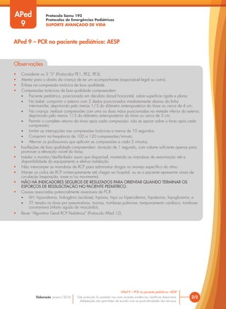 Protocolo Samu 192
Protocolos de Emergências Pediátricas
SUPORTE AVANÇADO DE VIDA
Este protocolo foi pautado nas mais recentes evidências científicas disponíveis.
Adaptações são permitidas de acordo com as particularidades dos serviços.
Elaboração: Janeiro/2016
Observações
• Considerar os 3 “S” (Protocolos PE1, PE2, PE3).
• Atentar para o direito da criança de ter um acompanhante (responsável legal ou outro).
• Ênfase na compressão torácica de boa qualidade.
• Compressões torácicas de boa qualidade compreendem:
• Paciente pediátrico, posicionado em decúbito dorsal horizontal, sobre superfície rígida e plana;
• No bebê: comprimir o esterno com 2 dedos posicionados imediatamente abaixo da linha
intermamilar, deprimindo pelo menos 1/3 do diâmetro anteroposterior do tórax ou cerca de 4 cm;
• Na criança: realizar compressões com uma ou duas mãos posicionadas na metade inferior do esterno,
deprimindo pelo menos 1/3 do diâmetro anteroposterior do tórax ou cerca de 5 cm;
• Permitir o completo retorno do tórax após cada compressão; não se apoiar sobre o tórax após cada
compressão;
• Limitar as interrupções nas compressões torácicas a menos de 10 segundos;
• Comprimir na frequência de 100 a 120 compressões/minuto;
• Alternar os profissionais que aplicam as compressões a cada 2 minutos.
• Insuflações de boa qualidade compreendem: duração de 1 segundo, com volume suficiente apenas para
promover a elevação visível do tórax;
• Instalar o monitor/desfibrilador assim que disponível, mantendo as manobras de reanimação até a
disponibilidade do equipamento e efetiva instalação.
• Não interromper as manobras de RCP para administrar drogas no manejo específico do ritmo.
• Manter os ciclos de RCP ininterruptamente até chegar ao hospital, ou se o paciente apresentar sinais de
circulação (respiração, tosse e/ou movimento).
• NÃO HÁ INDICADORES SEGUROS DE RESULTADOS PARA ORIENTAR QUANDO TERMINAR OS
ESFORÇOS DE RESSUSCITAÇÃO NO PACIENTE PEDIÁTRICO.
• Causas associadas potencialmente reversíveis de PCR:
• 6H: hipovolemia, hidrogênio (acidose), hipóxia, hipo ou hipercalemia, hipotermia, hipoglicemia; e
• 5T: tensão no tórax por pneumotórax, toxinas, trombose pulmonar, tamponamento cardíaco, trombose
coronariana (infarto agudo do miocárdio).
• Rever “Algoritmo Geral RCP Pediátrica” (Protocolo APed 12).
2/2
APed 9 – PCR no paciente pediátrico: AESP
APed 9 – PCR no paciente pediátrico: AESP
APed
9
 