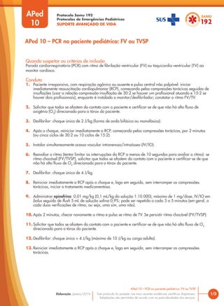 Protocolo Samu 192
Protocolos de Emergências Pediátricas
SUPORTE AVANÇADO DE VIDA
Este protocolo foi pautado nas mais recentes evidências científicas disponíveis.
Adaptações são permitidas de acordo com as particularidades dos serviços.
Elaboração: Janeiro/2016
APed
10
Quando suspeitar ou critérios de inclusão
Parada cardiorrespiratória (PCR) com ritmo de fibrilação ventricular (FV) ou taquicardia ventricular (TV) ao
monitor cardíaco.
Conduta
1. Paciente irresponsivo, com respiração agônica ou ausente e pulso central não palpável: iniciar
imediatamente ressuscitação cardiopulmonar (RCP), começando pelas compressões torácicas seguidas de
insuflações (usar a relação compressão-insuflação de 30:2 se houver um profissional atuando e 15:2 se
houver dois profissionais), enquanto é instalado o monitor/desfibrilador; constatar o ritmo FV/TV.
2. Solicitar que todos se afastem do contato com o paciente e certificar-se de que não há alto fluxo de
oxigênio (O2
) direcionado para o tórax do paciente.
3. Desfibrilar: choque único de 2 J/kg (forma de onda bifásica ou monofásica).
4. Após o choque, reiniciar imediatamente a RCP, começando pelas compressões torácicas, por 2 minutos
(ou cinco ciclos de 30:2 ou 10 ciclos de 15:2).
5. Instalar simultaneamente acesso vascular intravenoso/intraósseo (IV/IO).
6. Reavaliar o ritmo (tentar limitar as interrupções da RCP a menos de 10 segundos para avaliar o ritmo): se
ritmo chocável (FV/TVSP), solicitar que todos se afastem do contato com o paciente e certificar-se de que
não há alto fluxo de O2
direcionado para o tórax do paciente.
7. Desfibrilar: choque único de 4 J/kg.
8. Reiniciar imediatamente a RCP após o choque e, logo em seguida, sem interromper as compressões
torácicas, iniciar o tratamento medicamentoso.
9. Administrar epinefrina: 0,01 mg/kg (0,1 mL/kg da solução 1:10.000), máximo de 1 mg/dose, IV/IO em
bolus seguido de flush 5 mL de solução salina 0,9%; pode ser repetida a cada 3 a 5 minutos (em geral, a
cada duas verificações de ritmo, ou seja, uma sim, uma não).
10. Após 2 minutos, checar novamente o ritmo e pulso se ritmo de TV. Se persistir ritmo chocável (FV/TVSP):
11. Solicitar que todos se afastem do contato com o paciente e certificar-se de que não há alto fluxo de O2
direcionado para o tórax do paciente.
12. Desfibrilar: choque único > 4 J/kg (máximo de 10 J/kg ou carga adulta).
13. Reiniciar imediatamente a RCP após o choque e, logo em seguida, sem interromper as compressões
torácicas.
1/3
APed 10 – PCR no paciente pediátrico: FV ou TVSP
APed 10 – PCR no paciente pediátrico: FV ou TVSP
 
