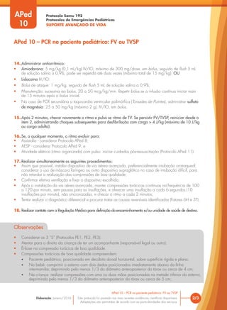 Protocolo Samu 192
Protocolos de Emergências Pediátricas
SUPORTE AVANÇADO DE VIDA
Este protocolo foi pautado nas mais recentes evidências científicas disponíveis.
Adaptações são permitidas de acordo com as particularidades dos serviços.
Elaboração: Janeiro/2016
14. Administrar antiarrítmico:
• Amiodarona: 5 mg/kg (0,1 mL/kg) IV/IO, máximo de 300 mg/dose, em bolus, seguido de flush 5 mL
de solução salina a 0,9%; pode ser repetida até duas vezes (máximo total de 15 mg/kg); OU
• Lidocaína IV/IO:
• Bolus de ataque: 1 mg/kg, seguido de flush 5 mL de solução salina a 0,9%;
• Manutenção: sucessiva ao bolus, 20 a 50 mcg/kg/min. Repetir bolus se a infusão contínua iniciar mais
de 15 minutos após o bolus inicial.
• No caso de PCR secundária a taquicardia ventricular polimórfica (Torsades de Pointes), administrar sulfato
de magnésio: 25 a 50 mg/kg (máximo 2 g), IV/IO, em bolus.
15. Após 2 minutos, checar novamente o ritmo e pulso se ritmo de TV. Se persistir FV/TVSP, reiniciar desde o
item 2, administrando choques subsequentes para desfibrilação com carga > 4 J/kg (máximo de 10 J/kg
ou carga adulta).
16. Se, a qualquer momento, o ritmo evoluir para:
• Assistolia - considerar Protocolo APed 8;
• AESP - considerar Protocolo APed 9; e
• Atividade elétrica (ritmo organizado) com pulso: iniciar cuidados pós-ressuscitação (Protocolo APed 11).
17. Realizar simultaneamente os seguintes procedimentos:
• Assim que possível, instalar dispositivo de via aérea avançada, preferencialmente intubação orotraqueal;
considerar o uso de máscara laríngea ou outro dispositivo supraglótico no caso de intubação difícil, para
não retardar a realização das compressões de boa qualidade;
• Confirmar efetiva ventilação e fixar o dispositivo escolhido;
• Após a instalação da via aérea avançada, manter compressões torácicas contínuas na frequência de 100
a 120 por minuto, sem pausas para as insuflações, e oferecer uma insuflação a cada 6 segundos (10
insuflações por minuto), não sincronizadas, e checar o ritmo a cada 2 minutos;
• Tentar realizar o diagnóstico diferencial e procurar tratar as causas reversíveis identificadas (Fatores 6H e 5T).
18. Realizar contato com a Regulação Médica para definição do encaminhamento e/ou unidade de saúde de destino.
Observações
• Considerar os 3 “S” (Protocolos PE1, PE2, PE3).
• Atentar para o direito da criança de ter um acompanhante (responsável legal ou outro).
• Ênfase na compressão torácica de boa qualidade.
• Compressões torácicas de boa qualidade compreendem:
• Paciente pediátrico, posicionado em decúbito dorsal horizontal, sobre superfície rígida e plana;
• No bebê: comprimir o esterno com dois dedos posicionados imediatamente abaixo da linha
intermamilar, deprimindo pelo menos 1/3 do diâmetro anteroposterior do tórax ou cerca de 4 cm;
• Na criança: realizar compressões com uma ou duas mãos posicionadas na metade inferior do esterno,
deprimindo pelo menos 1/3 do diâmetro anteroposterior do tórax ou cerca de 5 cm;
2/3
APed 10 – PCR no paciente pediátrico: FV ou TVSP
APed 10 – PCR no paciente pediátrico: FV ou TVSP
APed
10
 