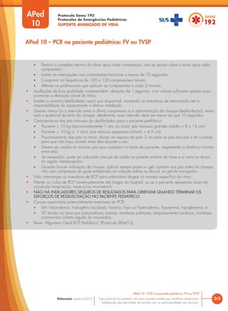 Protocolo Samu 192
Protocolos de Emergências Pediátricas
SUPORTE AVANÇADO DE VIDA
Este protocolo foi pautado nas mais recentes evidências científicas disponíveis.
Adaptações são permitidas de acordo com as particularidades dos serviços.
Elaboração: Janeiro/2016
APed
10
3/3
APed 10 – PCR no paciente pediátrico: FV ou TVSP
APed 10 – PCR no paciente pediátrico: FV ou TVSP
• Permitir o completo retorno do tórax após cada compressão; não se apoiar sobre o tórax após cada
compressão;
• Limitar as interrupções nas compressões torácicas a menos de 10 segundos;
• Comprimir na frequência de 100 a 120 compressões/minuto;
• Alternar os profissionais que aplicam as compressões a cada 2 minutos.
• Insuflações de boa qualidade compreendem: duração de 1 segundo, com volume suficiente apenas para
promover a elevação visível do tórax;
• Instalar o monitor/desfibrilador assim que disponível, mantendo as manobras de reanimação até a
disponibilidade do equipamento e efetiva instalação.
• Quanto menor for o intervalo entre a última compressão e a administração do choque (desfibrilação), maior
será o potencial de êxito do choque; idealmente, esse intervalo deve ser menor do que 10 segundos.
• Características das pás manuais do desfibrilador para o paciente pediátrico:
• Paciente > 10 kg (aproximadamente 1 ano ou mais): pás manuais grandes (adulto = 8 a 13 cm);
• Paciente < 10 kg (< 1 ano): pás manuais pequenas (infantis = 4,5 cm);
• Posicionamento das pás no tórax: deixar um espaço de pelo 3 cm entre as pás manuais e ter cuidado
para que não haja contato entre elas durante o uso;
• Devem ser usadas as maiores pás que couberem no tórax do paciente, respeitando a distância mínima
entre elas;
• Se necessário, pode ser colocada uma pá de adulto na parede anterior do tórax e a outra no dorso,
na região interescapular;
• Quando houver indicação de choque, aplicar sempre pasta ou gel condutor nas pás antes do choque;
não usar compressas de gaze embebidas em solução salina ou álcool, ou gel de sonografia.
• Não interromper as manobras de RCP para administrar drogas no manejo específico do ritmo.
• Manter os ciclos de RCP ininterruptamente até chegar ao hospital, ou se o paciente apresentar sinais de
circulação (respiração, tosse e/ou movimento).
• NÃO HÁ INDICADORES SEGUROS DE RESULTADOS PARA ORIENTAR QUANDO TERMINAR OS
ESFORÇOS DE RESSUSCITAÇÃO NO PACIENTE PEDIÁTRICO.
• Causas associadas potencialmente reversíveis de PCR:
• 6H: hipovolemia, hidrogênio (acidose), hipóxia, hipo ou hipercalemia, hipotermia, hipoglicemia; e
• 5T: tensão no tórax por pneumotórax, toxinas, trombose pulmonar, tamponamento cardíaco, trombose
coronariana (infarto agudo do miocárdio).
• Rever “Algoritmo Geral RCP Pediátrica” (Protocolo APed12).
 