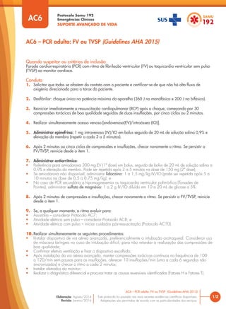 Protocolo Samu 192
Emergências Clínicas
SUPORTE AVANÇADO DE VIDA
Este protocolo foi pautado nas mais recentes evidências científicas disponíveis.
Adaptações são permitidas de acordo com as particularidades dos serviços.
Elaboração: Agosto/2014
Revisão: Janeiro/2016
Quando suspeitar ou critérios de inclusão
Parada cardiorrespiratória (PCR) com ritmo de fibrilação ventricular (FV) ou taquicardia ventricular sem pulso
(TVSP) ao monitor cardíaco.
Conduta
1. Solicitar que todos se afastem do contato com o paciente e certificar-se de que não há alto fluxo de
oxigênio direcionado para o tórax do paciente.
2. Desfibrilar: choque único na potência máxima do aparelho (360 J no monofásico e 200 J no bifásico).
3. Reiniciar imediatamente a ressuscitação cardiopulmonar (RCP) após o choque, começando por 30
compressões torácicas de boa qualidade seguidas de duas insuflações, por cinco ciclos ou 2 minutos.
4. Realizar simultaneamente acesso venoso [endovenoso(EV)/intraósseo (IO)].
5. Administrar epinefrina: 1 mg intravenoso (IV)/IO em bolus seguido de 20 mL de solução salina 0,9% e
elevação do membro (repetir a cada 3 a 5 minutos).
6. Após 2 minutos ou cinco ciclos de compressões e insuflações, checar novamente o ritmo. Se persistir a
FV/TVSP, reinicie desde o item 1.
7. Administrar antiarrítmico:
• Preferência para amiodarona 300 mg EV (1ª dose) em bolus, seguido de bolus de 20 mL de solução salina a
0,9% e elevação do membro. Pode ser repetida após 3 a 5 minutos na dose de 150 mg (2ª dose);
• Se amiodarona não disponível, administrar lidocaína: 1 a 1,5 mg/kg IV/IO (pode ser repetida após 5 a
10 minutos na dose de 0,5 a 0,75 mg/kg); e
• No caso de PCR secundária a hipomagnesemia ou taquicardia ventricular polimórfica (Torsades de
Pointes), administrar sulfato de magnésio: 1 a 2 g IV/IO diluído em 10 a 20 mL de glicose a 5%.
8. Após 2 minutos de compressões e insuflações, checar novamente o ritmo. Se persistir a FV/TVSP, reinicie
desde o item 1.
9. Se, a qualquer momento, o ritmo evoluir para:
• Assistolia – considerar Protocolo AC7;
• Atividade elétrica sem pulso – considerar Protocolo AC8; e
• Atividade elétrica com pulso – iniciar cuidados pós-ressuscitação (Protocolo AC10).
10. Realizar simultaneamente os seguintes procedimentos:
• Instalar dispositivo de via aérea avançada, preferencialmente a intubação orotraqueal. Considerar uso
de máscara laríngea no caso de intubação difícil, para não retardar a realização das compressões de
boa qualidade;
• Confirmar efetiva ventilação e fixar o dispositivo escolhido;
• Após instalação da via aérea avançada, manter compressões torácicas contínuas na frequência de 100
a 120/min sem pausas para as insuflações, oferecer 10 insuflações/min (uma a cada 6 segundos não
sincronizadas) e checar o ritmo a cada 2 minutos;
• Instalar eletrodos do monitor;
• Realizar o diagnóstico diferencial e procurar tratar as causas reversíveis identificadas (Fatores H e Fatores T).
1/2
AC6 – PCR adulto: FV ou TVSP (Guidelines AHA 2015)
AC6
AC6 – PCR adulto: FV ou TVSP (Guidelines AHA 2015)
 