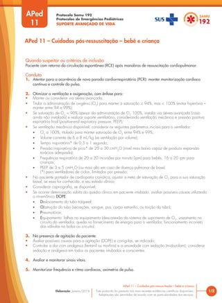 Protocolo Samu 192
Protocolos de Emergências Pediátricas
SUPORTE AVANÇADO DE VIDA
Este protocolo foi pautado nas mais recentes evidências científicas disponíveis.
Adaptações são permitidas de acordo com as particularidades dos serviços.
Elaboração: Janeiro/2016
APed
11
Quando suspeitar ou critérios de inclusão
Paciente com retorno da circulação espontânea (RCE) após manobras de ressuscitação cardiopulmonar.
Conduta
1. Atentar para a ocorrência de nova parada cardiorrespiratória (PCR): manter monitorização cardíaca
contínua e controle do pulso.
2. Otimizar a ventilação e oxigenação, com ênfase para:
• Manter ou considerar via aérea avançada;
• Titular a administração de oxigênio (O2
) para manter a saturação ≥ 94%, mas < 100% (evitar hiperóxia –
manter entre 94 e 99%);
• Se saturação de O2
< 90% apesar da administração de O2
100%, instalar via aérea avançada (caso
ainda não instalada) e realizar suporte ventilatório, considerando ventilação mecânica e pressão positiva
expiratória final (positive-end expiratory pressure, PEEP);
• Se ventilação mecânica disponível, considerar os seguintes parâmetros iniciais para o ventilador:
• O2
a 100%, titulado para manter saturação de O2
entre 94% e 99%;
• Volume corrente de 6 a 8 mL/kg (se ventilação por volume);
• Tempo inspiratório* de 0,5 a 1 segundo;
• Pressão inspiratória de pico* de 20 a 30 cmH2
O (nível mais baixo capaz de produzir expansão
torácica adequada);
• Frequência respiratória de 20 a 30 incursões por minuto (ipm) para bebês, 16 a 20 ipm para
crianças;
• PEEP de 3 a 5 cmH2
O (ou mais alto em caso de doença pulmonar de base).
(*) para ventiladores de ciclos, limitados por pressão;
• No paciente portador de cardiopatia cianótica, ajustar a meta de saturação de O2
para a sua saturação
basal, se essa for conhecida, e seu estado clínico;
• Considerar capnografia, se disponível;
• Se ocorrer deterioração súbita do quadro clínico em paciente intubado, avaliar possíveis causas utilizando
o mnemônico DOPE:
• Deslocamento do tubo traqueal;
• Obstrução do tubo (secreções, sangue, pus, corpo estranho, ou torção do tubo);
• Pneumotórax;
• Equipamento: falhas no equipamento (desconexão do sistema de suprimento de O2
, vazamento no
circuito do ventilador, queda no fornecimento de energia para o ventilador, funcionamento incorreto
das válvulas na bolsa ou circuito).
3. Na presença de agitação do paciente:
• Avaliar possíveis causas para a agitação (DOPE) e corrigi-las, se indicado;
• Controlar a dor com analgesia (fentanil ou morfina) e a ansiedade com sedação (midazolam); considerar
sedação e analgesia em todos os pacientes intubados e conscientes.
4. Avaliar e monitorar sinais vitais.
5. Monitorizar frequência e ritmo cardíacos, oximetria de pulso.
1/2
APed 11 – Cuidados pós-ressuscitação – bebê e criança
APed 11 – Cuidados pós-ressuscitação – bebê e criança
 