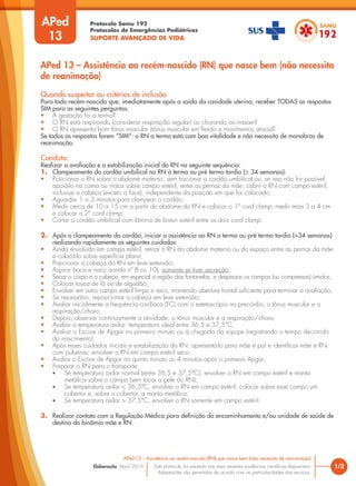 Protocolo Samu 192
Protocolos de Emergências Pediátricas
SUPORTE AVANÇADO DE VIDA
Este protocolo foi pautado nas mais recentes evidências científicas disponíveis.
Adaptações são permitidas de acordo com as particularidades dos serviços.
Elaboração: Abril/2016
APed
13
Quando suspeitar ou critérios de inclusão
Para todo recém-nascido que, imediatamente após a saída da cavidade uterina, receber TODAS as respostas
SIM para as seguintes perguntas:
• A gestação foi a termo?
• O RN está respirando (considerar respiração regular) ou chorando ao nascer?
• O RN apresenta bom tônus muscular (tônus muscular em flexão e movimentos ativos)?
Se todas as respostas forem “SIM”: o RN a termo está com boa vitalidade e não necessita de manobras de
reanimação.
Conduta:
Realizar a avaliação e a estabilização inicial do RN na seguinte sequência:
1. Clampeamento do cordão umbilical no RN à termo ou pré termo tardio (≥ 34 semanas):
• Posicionar o RN sobre o abdome materno, sem tracionar o cordão umbilical ou, se isso não for possível,
apoiá-lo na cama ou maca sobre campo estéril, entre as pernas da mãe; cobrir o RN com campo estéril,
inclusive a cabeça (exceto a face), independente da posição em que for colocado;
• Aguardar 1 a 3 minutos para clampear o cordão;
• Medir cerca de 10 a 15 cm a partir do abdome do RN e colocar o 1º cord clamp; medir mais 3 a 4 cm
e colocar o 2º cord clamp;
• Cortar o cordão umbilical com lâmina de bisturi estéril entre os dois cord clamp.
2. Após o clampeamento do cordão, iniciar a assistência ao RN a termo ou pré termo tardio (>34 semanas)
realizando rapidamente os seguintes cuidados:
• Ainda envolvido em campo estéril, retirar o RN do abdome materno ou do espaço entre as pernas da mãe
e colocá-lo sobre superfície plana;
• Posicionar a cabeça do RN em leve extensão;
• Aspirar boca e nariz (sonda nº 8 ou 10), somente se tiver secreção;
• Secar o corpo e a cabeça, em especial a região das fontanelas, e desprezar os campos (ou compressas) úmidos;
• Colocar touca de lã ou de algodão;
• Envolver em outro campo estéril limpo e seco, mantendo abertura frontal suficiente para terminar a avaliação;
• Se necessário, reposicionar a cabeça em leve extensão;
• Avaliar inicialmente a frequência cardíaca (FC) com o estetoscópio no precórdio, o tônus muscular e a
respiração/choro;
• Depois, observar continuamente a atividade, o tônus muscular e a respiração/choro;
• Avaliar a temperatura axilar: temperatura ideal entre 36,5 e 37,5°C;
• Avaliar o Escore de Apgar no primeiro minuto ou à chegada da equipe (registrando o tempo decorrido
do nascimento);
• Após esses cuidados iniciais e estabilização do RN: apresentá-lo para mãe e pai e identificar mãe e RN
com pulseiras; envolver o RN em campo estéril seco;
• Avaliar o Escore de Apgar no quinto minuto ou 4 minutos após o primeiro Apgar;
• Preparar o RN para o transporte:
• Se temperatura axilar normal (entre 36,5 e 37,5°C), envolver o RN em campo estéril e manta
metálica sobre o campo (sem tocar a pele do RN);
• Se temperatura axilar < 36,5°C, envolver o RN em campo estéril, colocar sobre esse campo um
cobertor e, sobre o cobertor, a manta metálica;
• Se temperatura axilar > 37,5°C, envolver o RN somente em campo estéril.
3. Realizar contato com a Regulação Médica para definição do encaminhamento e/ou unidade de saúde de
destino do binômio mãe e RN.
1/2
APed 13 – Assistência ao recém-nascido (RN) que nasce bem (não necessita de reanimação)
APed 13 – Assistência ao recém-nascido (RN) que nasce bem (não necessita
de reanimação)
 