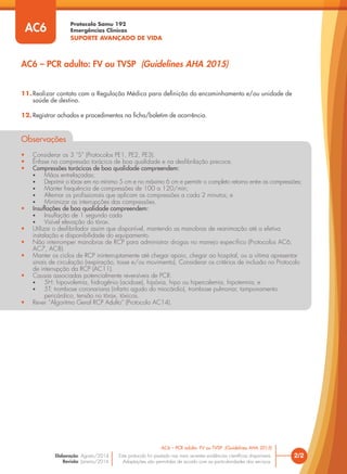 Protocolo Samu 192
Emergências Clínicas
SUPORTE AVANÇADO DE VIDA
Este protocolo foi pautado nas mais recentes evidências científicas disponíveis.
Adaptações são permitidas de acordo com as particularidades dos serviços.
Elaboração: Agosto/2014
Revisão: Janeiro/2016
2/2
AC6 – PCR adulto: FV ou TVSP (Guidelines AHA 2015)
AC6 – PCR adulto: FV ou TVSP (Guidelines AHA 2015)
AC6
11.Realizar contato com a Regulação Médica para definição do encaminhamento e/ou unidade de
saúde de destino.
12. Registrar achados e procedimentos na ficha/boletim de ocorrência.
Observações
• Considerar os 3 “S” (Protocolos PE1, PE2, PE3).
• Ênfase na compressão torácica de boa qualidade e na desfibrilação precoce.
• Compressões torácicas de boa qualidade compreendem:
• Mãos entrelaçadas;
• Deprimir o tórax em no mínimo 5 cm e no máximo 6 cm e permitir o completo retorno entre as compressões;
• Manter frequência de compressões de 100 a 120/min;
• Alternar os profissionais que aplicam as compressões a cada 2 minutos; e
• Minimizar as interrupções das compressões.
• Insuflações de boa qualidade compreendem:
• Insuflação de 1 segundo cada
• Visível elevação do tórax.
• Utilizar o desfibrilador assim que disponível, mantendo as manobras de reanimação até a efetiva
instalação e disponibilidade do equipamento.
• Não interromper manobras de RCP para administrar drogas no manejo específico (Protocolos AC6,
AC7, AC8).
• Manter os ciclos de RCP ininterruptamente até chegar apoio, chegar ao hospital, ou a vítima apresentar
sinais de circulação (respiração, tosse e/ou movimento). Considerar os critérios de inclusão no Protocolo
de interrupção da RCP (AC11).
• Causas associadas potencialmente reversíveis de PCR:
• 5H: hipovolemia, hidrogênio (acidose), hipóxia, hipo ou hipercalemia, hipotermia; e
• 5T: trombose coronariana (infarto agudo do miocárdio), trombose pulmonar, tamponamento
pericárdico, tensão no tórax, tóxicos.
• Rever “Algoritmo Geral RCP Adulto” (Protocolo AC14).
 