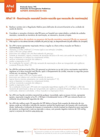 Protocolo Samu 192
Protocolos de Emergências Pediátricas
SUPORTE AVANÇADO DE VIDA
Este protocolo foi pautado nas mais recentes evidências científicas disponíveis.
Adaptações são permitidas de acordo com as particularidades dos serviços.
Elaboração: Abril/2016 4/7
APed 14 - Reanimação neonatal (recém-nascido que necessita de reanimação)
APed 14 - Reanimação neonatal (recém-nascido que necessita de reanimação)
APed
14
5. Realizar contato com a Regulação Médica para definição do encaminhamento e/ou unidade de
saúde de destino.
6. Considerar a remoção o binômio mãe/RN para um hospital com maternidade e unidade de cuidados
neonatais, mantendo as manobras de reanimação, se necessário, durante o trajeto.
Aspectos específicos da conduta na presença de líquido amniótico meconial (fluido ou espesso):
1. Não aspirar as vias aéreas durante o trabalho de parto (ou seja, ao desprendimento do polo cefálico do concepto);
2. Se o RN a termo apresentar respiração rítmica e regular ou choro e tônus muscular em flexão e
movimentação ativa:
• clampear o cordão umbilical 1-3 minutos após a sua extração completa,
• cobrir o RN com campo estéril,
• posicionar sua cabeça com uma leve extensão do pescoço,
• somente se necessário, aspirar o excesso de secreções da boca e do nariz com sonda de aspiração nº 10,
• secar e desprezar os campos (ou compressas) úmidos,
• verificar novamente a posição da cabeça e,
• avaliar a respiração e a FC.
• Se a avaliação for normal, o RN não necessita de reanimação e deve ser transportado sob vigilância
constante (Protocolo APed 13).
3. Se o RN for pré-termo tardio (34 a 36 semanas) ou pós-termo ou se não iniciou movimentos respiratórios
regulares ou o tônus muscular está flácido, após o clampeamento do cordão, executar os seguintes passos
iniciais em, no máximo, 30 segundos:
• prover calor: cobrir o RN com campo estéril,
• posicionar sua cabeça com uma leve extensão do pescoço,
• aspirar boca e narinas suavemente com sonda de aspiração nº 10,
• secar e desprezar os campos (ou compressas) úmidos,
• verificar novamente a posição da cabeça e,
• avaliar a respiração e a FC.
• Se a avaliação mostra que o RN está com respiração espontânea regular e FC >100 bpm, o RN não
necessita de reanimação e deve ser transportado sob vigilância constante (Protocolo APed 13). De maneira
continuada, observar a atividade, o tônus muscular e a respiração/choro.
4. Se o RN com líquido amniótico meconial de qualquer viscosidade, após os passos iniciais, apresentar
apneia, respiração irregular e/ou FC <100 bpm: é fundamental iniciar a VPP com máscara facial e ar
ambiente nos primeiros 60 segundos de vida.
5. Se o RN não melhora após 30 segundos de VPP efetiva e houver forte suspeita de obstrução de vias
aéreas, pode ser indicada a retirada do mecônio residual da hipofaringe e da traqueia sob visualização
direta, realizando a intubação da traqueia e conectando a cânula traqueal ao dispositivo para aspiração
de mecônio, se disponível, e este ao aspirador a vácuo, com pressão negativa máxima de 100 mmHg;
aspirar o excesso de mecônio uma única vez.
 