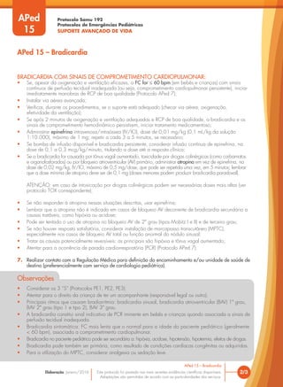 Protocolo Samu 192
Protocolos de Emergências Pediátricas
SUPORTE AVANÇADO DE VIDA
Este protocolo foi pautado nas mais recentes evidências científicas disponíveis.
Adaptações são permitidas de acordo com as particularidades dos serviços.
Elaboração: Janeiro/2016
BRADICARDIA COM SINAIS DE COMPROMETIMENTO CARDIOPULMONAR:
• Se, apesar da oxigenação e ventilação eficazes, a FC for ≤ 60 bpm (em bebês e crianças) com sinais
contínuos de perfusão tecidual inadequada (ou seja, comprometimento cardiopulmonar persistente), iniciar
imediatamente manobras de RCP de boa qualidade (Protocolo APed 7);
• Instalar via aérea avançada;
• Verificar, durante os procedimentos, se o suporte está adequado (checar via aérea, oxigenação,
efetividade da ventilação);
• Se após 2 minutos de oxigenação e ventilação adequadas e RCP de boa qualidade, a bradicardia e os
sinais de comprometimento hemodinâmico persistirem, iniciar tratamento medicamentoso;
• Administrar epinefrina intravenosa/intraóssea (IV/IO), dose de 0,01 mg/kg (0,1 mL/kg da solução
1:10.000), máximo de 1 mg; repetir a cada 3 a 5 minutos, se necessário;
• Se bomba de infusão disponível e bradicardia persistente, considerar infusão contínua de epinefrina, na
dose de 0,1 a 0,3 mcg/kg/minuto, titulando a dose até a resposta clínica;
• Se a bradicardia for causada por tônus vagal aumentado, toxicidade por drogas colinérgicas (como carbamatos
e organofosforados) ou por bloqueio atrioventricular (AV) primário, administrar atropina em vez de epinefrina, na
dose de 0,02 mg/kg, IV/IO, máximo de 0,5 mg/dose, que pode ser repetida uma vez, em 5 minutos; lembrar
que a dose mínima de atropina deve ser de 0,1 mg (doses menores podem produzir bradicardia paradoxal).
ATENÇÃO: em caso de intoxicação por drogas colinérgicas podem ser necessárias doses mais altas (ver
protocolo TOX correspondente);
• Se não responder à atropina nessas situações descritas, usar epinefrina;
• Lembrar que a atropina não é indicada em casos de bloqueio AV decorrente de bradicardia secundária a
causas tratáveis, como hipóxia ou acidose;
• Pode ser tentado o uso de atropina no bloqueio AV de 2º grau (tipos Mobitz I e II) e de terceiro grau;
• Se não houver resposta satisfatória, considerar instalação de marcapasso transcutâneo (MPTC),
especialmente nos casos de bloqueio AV total ou função anormal do nódulo sinusal;
• Tratar as causas potencialmente reversíveis: as principais são hipóxia e tônus vagal aumentado;
• Atentar para a ocorrência de parada cardiorrespiratória (PCR) (Protocolo APed 7).
7. Realizar contato com a Regulação Médica para definição do encaminhamento e/ou unidade de saúde de
destino (preferencialmente com serviço de cardiologia pediátrica).
Observações
• Considerar os 3 “S” (Protocolos PE1, PE2, PE3).
• Atentar para o direito da criança de ter um acompanhante (responsável legal ou outro).
• Principais ritmos que causam bradiarritmia: bradicardia sinusal, bradicardia atrioventricular (BAV) 1º grau,
BAV 2º grau (tipo 1 e tipo 2), BAV 3º grau.
• A bradicardia constitui sinal indicativo de PCR iminente em bebês e crianças quando associada a sinais de
perfusão tecidual inadequada.
• Bradicardia sintomática: FC mais lenta que o normal para a idade do paciente pediátrico (geralmente
< 60 bpm), associada a comprometimento cardiopulmonar.
• Bradicardia no paciente pediátrico pode ser secundária a: hipóxia, acidose, hipotensão, hipotermia, efeitos de drogas.
• Bradicardia pode também ser primária, como resultado de condições cardíacas congênitas ou adquiridas.
• Para a utilização do MPTC, considerar analgesia ou sedação leve.
2/3
APed 15 – Bradicardia
APed 15 – Bradicardia
APed
15
 
