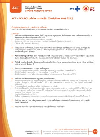 Protocolo Samu 192
Emergências Clínicas
SUPORTE AVANÇADO DE VIDA
Este protocolo foi pautado nas mais recentes evidências científicas disponíveis.
Adaptações são permitidas de acordo com as particularidades dos serviços.
Elaboração: Agosto/2014
Revisão: Janeiro/2016
Quando suspeitar ou critérios de inclusão
Parada cardiorrespiratória (PCR) com ritmo de assistolia ao monitor cardíaco.
Conduta
1. Realizar rapidamente (em menos de 10 segundos) o protocolo da linha reta para confirmar assistolia e
descartar uma fibrilação ventricular fina:
• Verificar adequada conexão dos cabos e eletrodos;
• Aumentar ganho de sinal no monitor cardíaco (amplitude/potência de sinal); e
• Checar ritmo em outra derivação.
2. Se assistolia confirmada, iniciar imediatamente a ressuscitação cardiopulmonar (RCP), começando
pelas compressões torácicas, 100 a 120 compressões por minuto (30 compressões para duas
insuflações) por 2 minutos.
3. Administrar epinefrina o mais rápido possível: 1 mg intravenosa/intraóssea (IV/IO) em bolus seguido de
20 mL de solução salina 0,9% e elevação do membro (repetir a cada 3 a 5 minutos).
4. Após 2 minutos de ciclos de compressões e insuflações, checar novamente o ritmo. Se persistir a assistolia,
reinicie a partir do item 2.
5. Se, a qualquer momento, o ritmo evoluir para:
• Fibrilação ventricular/taquicardia ventricular sem pulso – considerar Protocolo AC6;
• Atividade elétrica sem pulso – considerar Protocolo AC8; e
• Atividade elétrica com pulso – iniciar cuidados pós-ressuscitação (Protocolo AC10).
6. Realizar simultaneamente os seguintes procedimentos:
• Instalar dispositivo de via aérea avançada, preferencialmente a intubação orotraqueal. Considerar uso de
máscara laríngea no caso de intubação difícil, para não retardar a realização das compressões de boa
qualidade;
• Confirmar efetiva ventilação e fixar o dispositivo escolhido;
• Após instalação da via aérea avançada, manter compressões torácicas contínuas (100 a 120/min), sem
pausas para as insuflações, oferecer 10 insuflações/min (uma a cada 6 segundos não sincronizadas) e
checar o ritmo a cada 2 minutos;
• Instalar eletrodos do monitor; e
• Realizar o diagnóstico diferencial e procurar tratar as causas reversíveis identificadas (Fatores H e Fatores T).
7. Realizar contato com a Regulação Médica para definição do encaminhamento e/ou unidade de
saúde de destino.
8. Registrar achados e procedimentos na ficha/boletim de ocorrência.
1/2
AC7 – PCR RCP adulto: assistolia (Guidelines AHA 2015)
AC7
AC7 – PCR RCP adulto: assistolia (Guidelines AHA 2015)
 