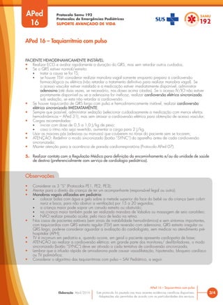 Protocolo Samu 192
Protocolos de Emergências Pediátricas
SUPORTE AVANÇADO DE VIDA
Este protocolo foi pautado nas mais recentes evidências científicas disponíveis.
Adaptações são permitidas de acordo com as particularidades dos serviços.
Elaboração: Abril/2016
APed
16
3/4
APed 16 – Taquiarritmia com pulso
APed 16 – Taquiarritmia com pulso
PACIENTE HEMODINAMICAMENTE INSTÁVEL:
• Realizar ECG e avaliar rapidamente a duração do QRS, mas sem retardar outros cuidados;
• Se o QRS estiver normal/estreito:
• tratar a causa se for TS;
• se houver TSV: considerar realizar manobra vagal somente enquanto prepara a cardioversão
farmacológica ou elétrica (não retardar o tratamento definitivo para realizar manobra vagal). Se
o acesso vascular estiver instalado e a medicação estiver imediatamente disponível, administrar
adenosina (até duas vezes, se necessário, nas doses acima citadas). Se o acesso IV/IO não estiver
prontamente disponível ou se a adenosina for ineficaz, realizar cardioversão elétrica sincronizada,
sob sedação, se esta não retardar a cardioversão.
• Se houver taquicardia de QRS largo com pulso e hemodinamicamente instável, realizar cardioversão
elétrica sincronizada IMEDIATAMENTE;
• Sempre que possível, administrar sedação (selecionar cuidadosamente a medicação com menos efeitos
hemodinâmicos – APed 31), mas sem atrasar a cardioversão elétrica para obtenção de acesso vascular;
• Cargas recomendadas:
• iniciar com dose de 0,5 a 1,0 J/kg de peso;
• caso o ritmo não seja revertido, aumentar a carga para 2 J/kg.
• Usar as maiores pás (adesivas ou manuais) que couberem no tórax do paciente sem se tocarem;
• ATENÇÃO: Redefinir o modo sincronizado (botão “SYNC”) do aparelho antes de cada cardioversão
sincronizada;
• Manter atenção para a ocorrência de parada cardiorrespiratória (Protocolo APed 07).
5. Realizar contato com a Regulação Médica para definição do encaminhamento e/ou da unidade de saúde
de destino (preferencialmente com serviço de cardiologia pediátrica).
Observações
• Considerar os 3 “S” (Protocolos PE1, PE2, PE3);
• Atentar para o direito da criança de ter um acompanhante (responsável legal ou outro);
• Manobras vagais utilizadas em pediatria:
• colocar bolsa com água e gelo sobre a metade superior da face do bebê ou da criança (sem cobrir
nariz e boca, para não obstruir a ventilação) por 15 a 20 segundos;
• a criança maior pode soprar um canudo estreito ou obstruído;
• na criança maior também pode ser realizada manobra de Valsalva ou massagem de seio carotídeo;
• NÃO realizar pressão ocular, pelo risco de lesão na retina.
• Nos casos de pacientes estáveis (sem sinais de instabilidade hemodinâmica) e sem sintomas importantes,
com taquicardias com QRS estreito regular (TSV) sem reversão com adenosina, QRS estreito irregular ou
QRS largo, pode-se considerar aguardar a avaliação do cardiologista, sem medicar no atendimento pré-
hospitalar (APH);
• TV é incomum em pediatria e, quando ocorre, em geral o paciente apresenta cardiopatia de base;
• ATENÇÃO ao realizar a cardioversão elétrica: em grande parte dos monitores/ desfibriladores, o modo
sincronizado (botão “SYNC”) deve ser ativado a cada tentativa de cardioversão sincronizada;
• Lembrar que a infusão rápida de amiodarona pode causar vasodilatação, hipotensão, bloqueio cardíaco
ou TV polimórfica;
• Considerar o algoritmo das taquiarritmias com pulso – SAV Pediátrico, a seguir.
 