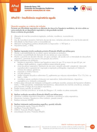Protocolo Samu 192
Protocolos de Emergências Pediátricas
SUPORTE AVANÇADO DE VIDA
Este protocolo foi pautado nas mais recentes evidências científicas disponíveis.
Adaptações são permitidas de acordo com as particularidades dos serviços.
Elaboração: Janeiro/2016
Quando suspeitar ou critérios de inclusão
Paciente com dificuldade respiratória ou alteração de ritmo e/ou frequência ventilatória, de início súbito ou
como evolução de um desconforto respiratório, e de gravidade variável.
Sinais e sintomas de gravidade:
• Alteração do nível de consciência (agitação, confusão, sonolência, inconsciência);
• Cianose;
• Uso de musculatura acessória: batimento de asa de nariz, retrações subcostais e/ou de fúrcula esternal;
• Dificuldade na fala (frases curtas e monossilábicas);
• Alteração na frequência cardíaca (bradicardia ou taquicardia - >140 bpm); e
• Hipoxemia (SatO2
< 90%).
Conduta
1. Realizar impressão inicial e avaliação primária (Protocolo APed2) com ênfase para:
• Manter a permeabilidade da via aérea; aspirar secreções se necessário;
• Considerar a possibilidade de obstrução de vias aéreas por corpo estranho;
• Manter o paciente em decúbito elevado, em graus variáveis, de acordo com a intensidade do desconforto
respiratório, permitindo que assuma uma posição de conforto;
• Avaliar parâmetros da ventilação:
• frequência respiratória: lembrar que frequência menor do que 10 ou maior do que 60 ipm, em
qualquer idade pediátrica, sugere problema potencialmente grave;
• sinais de esforço respiratório: batimento de asa nariz; retração subcostal, subesternal, intercostal,
supraclavicular e supraesternal; inspiração e expiração prolongadas; respiração em balancim;
meneios da cabeça; gemência;
• expansão e simetria torácica;
• ausculta pulmonar;
• avaliar oximetria de pulso e administrar O2
suplementar por máscara não-reinalante 10 a 15 L/min. se
SatO2
< 94%;
• considerar suporte ventilatório (máscara com reservatório, bolsa-valva-máscara, dispositivos
supraglóticos ou intubação orotraqueal);
• Critérios para indicação de intubação orotraqueal e ventilação assistida: presença de hipoxemia refratária
(SatO2
< 90% persistente), instabilidade hemodinâmica, rebaixamento do nível de consciência, evolução
para exaustão e fadiga da musculatura respiratória;
• Instalar acesso vascular, se indicado;
• Avaliar o nível de consciência: se escala de Glasgow ≤ 8, instalar via aérea avançada.
2. Realizar avaliação secundária (Protocolo APed3) com ênfase para:
• Monitorar o padrão respiratório (frequência, amplitude e assimetria) e ruídos respiratórios;
• Monitorizar oximetria, frequência e ritmo cardíaco, pressão arterial;
• Realizar entrevista SAMPLE.
3. Realizar tratamento medicamentoso específico, quando indicado:
• laringotraqueíte aguda: Protocolo APed19;
• anafilaxia: Protocolo APed26;
• OVACE: Protocolo APed4 e Aped5;
• exacerbação da asma: Protocolo APed20.
1/2
APed18 – Insuficiência respiratória aguda
APed
18
APed18 – Insuficiência respiratória aguda
 