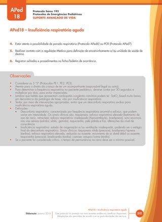 Protocolo Samu 192
Protocolos de Emergências Pediátricas
SUPORTE AVANÇADO DE VIDA
Este protocolo foi pautado nas mais recentes evidências científicas disponíveis.
Adaptações são permitidas de acordo com as particularidades dos serviços.
Elaboração: Janeiro/2016 2/2
APed18 – Insuficiência respiratória aguda
APed18 – Insuficiência respiratória aguda
APed
18
4. Estar atento à possibilidade de parada respiratória (Protocolo APed6) ou PCR (Protocolo APed7).
5. Realizar contato com a regulação Médica para definição do encaminhamento e/ou unidade de saúde de
destino.
6. Registrar achados e procedimentos na ficha/boletim de ocorrência.
Observações
• Considerar os 3 “S” (Protocolos PE1, PE2, PE3).
• Atentar para o direito da criança de ter um acompanhante (responsável legal ou outro).
• Para determinar a frequência respiratória no paciente pediátrico, deve-se contar por 30 segundos e
multiplicar por dois, para evitar imprecisões.
• Lembrar que bebês que apresentam cardiopatia congênita cianótica podem ter SatO2
basal muito baixa,
em decorrência da patologia de base, não por insuficiência respiratória.
• Tentar, por meio de intervenções apropriadas, evitar que um desconforto respiratório evolua para
insuficiência respiratória aguda.
• Definições:
• Desconforto respiratório: caracterizado por frequência respiratória anormal e esforço, que podem
variar em intensidade. Os sinais clínicos são: taquipneia, esforço respiratório elevado (batimento de
asa de nariz, retrações), esforço respiratório inadequado (hipoventilação, bradipneia), sons anormais
nas vias aéreas (estridor, sibilo, gemido), taquicardia, pele pálida e fria, alterações do nível de
consciência.
• Insuficiência respiratória: estado de oxigenação e/ou ventilação inadequada, podendo ser o estágio
final do desconforto respiratório. Sinais clínicos: taquipneia nítida (precoce); bradipneia/apneia
(tardias); esforço respiratório elevado, reduzido ou ausente; movimento de ar distal débil ou ausente;
taquicardia (precoce), bradicardia (tardia); cianose; estupor/coma (tardio).
• Se o paciente for considerado crítico, o tempo de permanência na cena deve ser o mínimo possível.
 