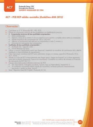 Protocolo Samu 192
Emergências Clínicas
SUPORTE AVANÇADO DE VIDA
Este protocolo foi pautado nas mais recentes evidências científicas disponíveis.
Adaptações são permitidas de acordo com as particularidades dos serviços.
Elaboração: Agosto/2014
Revisão: Janeiro/2016
2/2
AC7 – PCR RCP adulto: assistolia (Guidelines AHA 2015)
AC7 – PCR RCP adulto: assistolia (Guidelines AHA 2015)
AC7
Observações
• Considerar os 3 “S” (Protocolos PE1, PE2, PE3).
• Ênfase na compressão torácica de boa qualidade e na desfibrilação precoce.
• • Compressões torácicas de boa qualidade compreendem:
• Mãos entrelaçadas;
• Deprimir o tórax em no mínimo 5 cm e no máximo 6 cm e permitir o completo retorno entre as compressões;
• Manter frequência de compressões de 100 a 120/min;
• Alternar os profissionais que aplicam as compressões a cada 2 minutos; e
• Minimizar as interrupções das compressões.
• Insuflações de boa qualidade compreendem:
• Insuflação de 1 segundo cada
• Visível elevação do tórax.
• Utilizar o monitor/desfibrilador assim que disponível, mantendo as manobras de reanimação até a efetiva
instalação e disponibilidade do equipamento.
• Não interromper manobras de RCP para administrar drogas no manejo específico (Protocolos AC6,
AC7, AC8).
• Manter os ciclos de RCP ininterruptamente até chegar apoio, chegar ao hospital, ou a vítima apresentar
sinais de circulação (respiração, tosse e/ou movimento). Considerar os critérios de inclusão no Protocolo
de interrupção da RCP (AC11).
• Causas associadas potencialmente reversíveis de PCR:
• 5H: hipovolemia, hidrogênio (acidose), hipóxia, hipo ou hipercalemia, hipotermia; e
• 5T: trombose coronariana (infarto agudo do miocárdio), trombose pulmonar, tamponamento
pericárdico, tensão no tórax, tóxicos.
• Rever “Algoritmo Geral RCP Adulto” (Protocolo AC14).
 