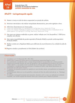 Protocolo Samu 192
Protocolos de Emergências Pediátricas
SUPORTE AVANÇADO DE VIDA
Este protocolo foi pautado nas mais recentes evidências científicas disponíveis.
Adaptações são permitidas de acordo com as particularidades dos serviços.
Elaboração: Janeiro/2016
4. Manter a criança no colo da mãe ou responsável, em posição de conforto.
5. Minimizar intervenções e não realizar manipulações desnecessárias, para evitar agitação e choro.
6. Administrar dexametasona via intramuscular:
• Casos com sintomas leves: 0,3 mg/kg (0,075 mL/kg) dose única, máximo de 10 mg;
• Casos com sintomas moderados ou graves e nas crianças com história de prévia manipulação da via
aérea superior: 0,6 mg/kg (0,15 mL/kg), dose única, máximo de 10 mg.
7. Nos casos com sintomas moderados ou graves: realizar inalação com 5 mL de epinefrina 1:1000 (cinco
ampolas), sem diluição.
8. Estar atento à possibilidade de parada respiratória (Protocolo APed6) ou parada cardiorrespiratória
(Protocolo APed7).
9. Realizar contato com a Regulação Médica para definição do encaminhamento e/ou unidade de saúde de
destino.
10. Registrar achados e procedimentos na ficha/boletim de ocorrência.
Observações
• Considerar os 3 “S” (Protocolos PE1, PE2, PE3).
• Atentar para o direito da criança de ter um acompanhante (responsável legal ou outro).
• Se o paciente for considerado crítico, o tempo de permanência na cena deve ser o mínimo possível.
• Lembrar-se da limitada duração da ação da epinefrina e da possibilidade de recorrência dos sintomas
(“efeito rebote”), o que pode ocorrer no período de 2 a 4 horas após a inalação; por esse motivo,
é obrigatório o transporte desse paciente para a Unidade de Saúde, onde deverá permanecer em
observação por pelo menos 4 horas.
• A inalação com epinefrina poderá ser repetida em caso de efeito rebote, principalmente nos transportes
prolongados.
• Contraindicação relativa ao uso da epinefrina: obstrução do fluxo de saída ventricular (p. ex.: Tetralogia
de Fallot).
• A intubação orotraqueal raramente será necessária, devendo, se for o caso, ser realizada em ambiente
hospitalar, com cânula traqueal de tamanho menor que o previsto para a idade do paciente.
2/2
APed19 – Laringotraqueíte aguda
APed19 – Laringotraqueíte aguda
APed
19
 