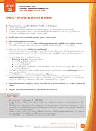 Protocolo Samu 192
Protocolos de Emergências Pediátricas
SUPORTE AVANÇADO DE VIDA
Este protocolo foi pautado nas mais recentes evidências científicas disponíveis.
Adaptações são permitidas de acordo com as particularidades dos serviços.
Elaboração: Janeiro/2016 2/2
APed20 – Exacerbação da asma na criança
APed20 – Exacerbação da asma na criança
APed
20
3. Realizar avaliação secundária (Protocolo Aped3) com ênfase para:
• Coletar história SAMPLE;
• Realizar monitorização cardíaca e de oximetria de pulso, nos casos graves ou muito graves;
• Caracterizar crises prévias e a atual: fatores desencadeantes, intensidade, duração, progressão dos
sintomas e internações anteriores com o mesmo quadro.
4. Instalar acesso vascular somente nos casos graves ou muito graves.
5. Realizar abordagem medicamentosa:
• Beta-2 agonista de curta duração: Salbutamol aerossol dosimetrado acoplado a espaçador e máscara.
Dose: quatro a oito jatos (400 a 800 mcg), a cada 20 minutos se necessário, até três vezes;
• Alternativa ao salbutamol: nebulização com fenoterol.
Dose: uma gota para cada 3 kg de peso, máximo de 10 gotas, diluídas em 3-5 mL de soro fisiológico, sob
inalação por máscara com O2
5 a 6 L/min. Pode ser repetida a cada 20 minutos, até três nebulizações;
• Na crise grave, associar ao beta-2 agonista:
• Brometo de ipratrópio: nas seguintes doses:
• até 10 kg de peso: 10 gotas
• 11 a 30 kg: 20 gotas
• > 30 kg: 40 gotas
• na nebulização com fenoterol ou em nebulização com 5 mL de soro fisiológico após o uso do
salbutamol aerossol;
• Nos casos graves ou muito graves, instalar acesso vascular no APH e administrar corticosteroide (deve ser
usado na primeira hora):
• Hidrocortisona: 4 mg/kg, intravenosa, máximo 250 mg;
• Nos casos graves ou muito graves, refratários à terapêutica inalatória, considerar a administração de
sulfato de magnésio; Dose de 25 a 75 mg/kg (máximo de 2 g), em infusão lenta de 20-30 minutos (uma
ampola = 10 mL = 5 g), intravenoso; diluir a uma concentração de 50 mg/mL.
6. Realizar contato com a Regulação Médica para definição de encaminhamento e/ou unidade de saúde de
destino.
7. Registrar achados e procedimentos na ficha/boletim de ocorrência.
Observações
• Considerar os 3 “S” (Protocolos PE1, PE2, PE3).
• A água destilada NÃO deve servir como veículo nas nebulizações, devido ao risco de agravamento do
quadro.
• Indicações para intubação traqueal e ventilação assistida: presença de hipoxemia refratária (SatO2
< 90%
persistente), instabilidade hemodinâmica, rebaixamento do nível de consciência, evolução para exaustão e
fadiga da musculatura respiratória.
• Manter a criança próxima dos pais ou cuidadores durante as nebulizações para evitar agitação, exceto se
houver indicação de ventilação assistida ou procedimento invasivo.
• Aminofilina NÃO tem indicação como tratamento inicial no APH.
 