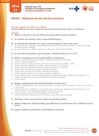 Protocolo Samu 192
Protocolos de Emergências Pediátricas
SUPORTE AVANÇADO DE VIDA
Este protocolo foi pautado nas mais recentes evidências científicas disponíveis.
Adaptações são permitidas de acordo com as particularidades dos serviços.
Elaboração: Janeiro/2016 1/2
APed21 – Rebaixamento do nível de consciência
APed
21
Quando suspeitar ou critérios de inclusão
Paciente pediátrico não reativo/irresponsivo aos estímulos externos (verbais, táteis e/ou dolorosos).
Conduta
1. Realizar a impressão inicial, com ênfase para responsividade e padrão respiratório.
2. Se o paciente não responde, avaliar a expansibilidade torácica.
3. Se o paciente não responde e não respira ou apresenta gasping, checar pulso central.
• Se pulso presente, considerar a possibilidade de obstrução de via aérea ou reportar-se ao Protocolo de
Parada Respiratória (APed6);
• Se pulso ausente ou < 60bpm, reportar-se ao Protocolo de PCR e RCP (APed7).
4. Se o paciente não responde e respira, proceder a Avaliação Primária (A, B, C, D, E).
5. Realizar a avaliação primária (Protocolo APed2), com ênfase para: :
• manter a permeabilidade das vias áreas, realizando aspiração se necessário;
• avaliar o padrão respiratório;
• avaliar oximetria e instalar oxigênio sob máscara não reinalante, se SatO2
< 94%;
• manter ventilação adequada; considerar suporte ventilatório se necessário;
• avaliar glicemia capilar precocemente e tratar hipoglicemia, se presente;
• avaliar tempo de enchimento capilar e coloração da pele;
• avaliar sinais vitais (Protocolo APed1 Parâmetros Pediátricos);
• instalar acesso vascular IV ou IO e repor volume, se indicado;
• avaliar pela Escala de Coma de Glasgow (Protocolo APed1 Parâmetros Pediátricos): se resultado ≤ 8,
instalar via aérea avançada, preferencialmente intubação orotraqueal;
• avaliar pupilas.
6. Realizar a avaliação secundária (Protocolo APed3), com ênfase para: :
• SAMPLE: complementando com dados de história que possam indicar intoxicação, trauma, crise convulsiva
e maus tratos;
• realizar exame físico detalhado, com atenção para a presença de abaulamento de fontanela e/ou de
sinais meníngeos, além de lesões petequiais ou púrpuras em pele;
• sempre buscar por possíveis lesões sugestivas de maus tratos;
• monitorar oximetria, frequência e ritmo cardíacos, sinais vitais, glicemia capilar.
7. Reconhecer e tratar causas reversíveis, conforme protocolos específicos.
8. Realizar contato com a Regulação Médica para definição do encaminhamento e/ou unidade de saúde de
destino.
9. Registrar achados e procedimentos na ficha/boletim de ocorrência.
APed21 – Rebaixamento do nível de consciência
 