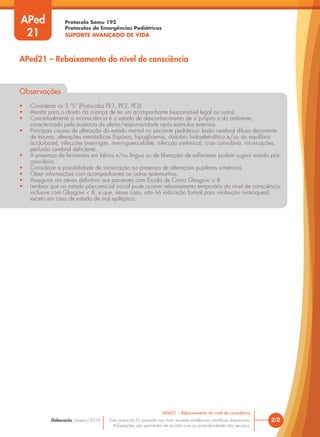 Protocolo Samu 192
Protocolos de Emergências Pediátricas
SUPORTE AVANÇADO DE VIDA
Este protocolo foi pautado nas mais recentes evidências científicas disponíveis.
Adaptações são permitidas de acordo com as particularidades dos serviços.
Elaboração: Janeiro/2016
APed
21
2/2
APed21 – Rebaixamento do nível de consciência
APed21 – Rebaixamento do nível de consciência
Observações
• Considerar os 3 “S” (Protocolos PE1, PE2, PE3)
• Atentar para o direito da criança de ter um acompanhante (responsável legal ou outro).
• Conceitualmente a inconsciência é o estado de desconhecimento de si próprio e do ambiente,
caracterizado pela ausência de alerta/responsividade após estímulos externos.
• Principais causas de alteração do estado mental no paciente pediátrico: lesão cerebral difusa decorrente
de trauma, alterações metabólicas (hipóxia, hipoglicemia, distúrbio hidroeletrolítico e/ou do equilíbrio
ácido-base), infecções (meningite, meningoencefalite, infecção sistêmica), crise convulsiva, intoxicações,
perfusão cerebral deficiente.
• A presença de ferimentos em lábios e/ou língua ou de liberação de esfíncteres podem sugerir estado pós-
convulsivo.
• Considerar a possibilidade de intoxicação na presença de alterações pupilares simétricas.
• Obter informações com acompanhantes ou outras testemunhas.
• Assegurar via aérea definitiva aos pacientes com Escala de Coma Glasgow ≤ 8.
• Lembrar que no estado pós-comicial inicial pode ocorrer rebaixamento temporário do nível de consciência,
inclusive com Glasgow < 8, e que, nesse caso, não há indicação formal para intubação orotraqueal;
exceto em caso de estado de mal epiléptico.
 
