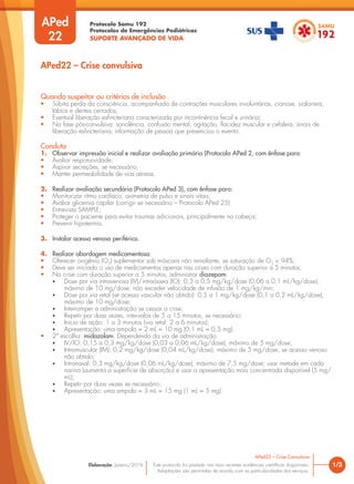 Protocolo Samu 192
Protocolos de Emergências Pediátricas
SUPORTE AVANÇADO DE VIDA
Este protocolo foi pautado nas mais recentes evidências científicas disponíveis.
Adaptações são permitidas de acordo com as particularidades dos serviços.
Elaboração: Janeiro/2016
APed
22
APed22 – Crise convulsiva
Quando suspeitar ou critérios de inclusão
• Súbita perda da consciência, acompanhada de contrações musculares involuntárias, cianose, sialorreia,
lábios e dentes cerrados;
• Eventual liberação esfincteriana caracterizada por incontinência fecal e urinária;
• Na fase pós-convulsiva: sonolência, confusão mental, agitação, flacidez muscular e cefaleia, sinais de
liberação esfincteriana, informação de pessoa que presenciou o evento.
Conduta
1. Observar impressão inicial e realizar avaliação primária (Protocolo APed 2, com ênfase para:
• Avaliar responsividade;
• Aspirar secreções, se necessário;
• Manter permeabilidade de vias aéreas.
2. Realizar avaliação secundária (Protocolo APed 3), com ênfase para:
• Monitorizar ritmo cardíaco, oximetria de pulso e sinais vitais;
• Avaliar glicemia capilar (corrigir se necessário – Protocolo APed 25)
• Entrevista SAMPLE;
• Proteger o paciente para evitar traumas adicionais, principalmente na cabeça;
• Prevenir hipotermia.
3. Instalar acesso venoso periférico.
4. Realizar abordagem medicamentosa:
• Oferecer oxigênio (O2
) suplementar sob máscara não reinalante, se saturação de O2
< 94%;
• Deve ser iniciado o uso de medicamentos apenas nas crises com duração superior a 5 minutos;
• Na crise com duração superior a 5 minutos, administrar diazepam:
• Dose por via intravenosa (IV)/intraóssea (IO): 0,3 a 0,5 mg/kg/dose (0,06 a 0,1 mL/kg/dose),
máximo de 10 mg/dose; não exceder velocidade de infusão de 1 mg/kg/min;
• Dose por via retal (se acesso vascular não obtido): 0,5 a 1 mg/kg/dose (0,1 a 0,2 mL/kg/dose),
máximo de 10 mg/dose;
• Interromper a administração se cessar a crise;
• Repetir por duas vezes, intervalos de 5 a 15 minutos, se necessário;
• Início de ação: 1 a 3 minutos (via retal: 2 a 6 minutos);
• Apresentação: uma ampola = 2 mL = 10 mg (0,1 mL = 0,5 mg).
• 2ª escolha: midazolam. Dependendo da via de administração:
• IV/IO: 0,15 a 0,3 mg/kg/dose (0,03 a 0,06 mL/kg/dose), máximo de 5 mg/dose;
• Intramuscular (IM): 0,2 mg/kg/dose (0,04 mL/kg/dose), máximo de 5 mg/dose, se acesso venoso
não obtido;
• Intranasal: 0,3 mg/kg/dose (0,06 mL/kg/dose), máximo de 7,5 mg/dose; usar metade em cada
narina (aumenta a superfície de absorção) e usar a apresentação mais concentrada disponível (5 mg/
mL);
• Repetir por duas vezes se necessário;
• Apresentação: uma ampola = 3 mL = 15 mg (1 mL = 5 mg).
1/3
APed22 – Crise Convulsiva
 