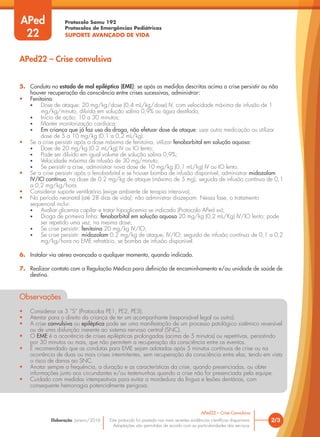 Protocolo Samu 192
Protocolos de Emergências Pediátricas
SUPORTE AVANÇADO DE VIDA
Este protocolo foi pautado nas mais recentes evidências científicas disponíveis.
Adaptações são permitidas de acordo com as particularidades dos serviços.
Elaboração: Janeiro/2016 2/3
APed22 – Crise Convulsiva
5. Conduta no estado de mal epiléptico (EME): se após as medidas descritas acima a crise persistir ou não
houver recuperação da consciência entre crises sucessivas, administrar:
• Fenitoína:
• Dose de ataque: 20 mg/kg/dose (0,4 mL/kg/dose) IV, com velocidade máxima de infusão de 1
mg/kg/minuto, diluída em solução salina 0,9% ou água destilada;
• Início de ação: 10 a 30 minutos;
• Manter monitorização cardíaca;
• Em criança que já faz uso da droga, não efetuar dose de ataque; usar outra medicação ou utilizar
dose de 5 a 10 mg/kg (0,1 a 0,2 mL/kg).
• Se a crise persistir após a dose máxima de fenitoína, utilizar fenobarbital em solução aquosa:
• Dose de 20 mg/kg (0,2 mL/kg) IV ou IO lento;
• Pode ser diluído em igual volume de solução salina 0,9%;
• Velocidade máxima de infusão de 30 mg/minuto;
• Se persistir a crise, administrar nova dose de 10 mg/kg (0,1 mL/kg) IV ou IO lento.
• Se a crise persistir após o fenobarbital e se houver bomba de infusão disponível, administrar midazolam
IV/IO contínuo, na dose de 0,2 mg/kg de ataque (máximo de 5 mg), seguida de infusão contínua de 0,1
a 0,2 mg/kg/hora.
• Considerar suporte ventilatório (exige ambiente de terapia intensiva).
• No período neonatal (até 28 dias de vida): não administrar diazepam. Nessa fase, o tratamento
sequencial inclui:
• Avaliar glicemia capilar e tratar hipoglicemia se indicado (Protocolo APed xx);
• Droga de primeira linha: fenobarbital em solução aquosa 20 mg/kg (0,2 mL/Kg) IV/IO lento; pode
ser repetido uma vez, na mesma dose;
• Se crise persistir: fenitoína 20 mg/kg IV/IO;
• Se crise persistir: midazolam 0,2 mg/kg de ataque, IV/IO; seguido de infusão contínua de 0,1 a 0,2
mg/kg/hora no EME refratário, se bomba de infusão disponível.
6. Instalar via aérea avançada a qualquer momento, quando indicado.
7. Realizar contato com a Regulação Médica para definição de encaminhamento e/ou unidade de saúde de
destino.
Observações
• Considerar os 3 “S” (Protocolos PE1, PE2, PE3).
• Atentar para o direito da criança de ter um acompanhante (responsável legal ou outro).
• A crise convulsiva ou epiléptica pode ser uma manifestação de um processo patológico sistêmico reversível
ou de uma disfunção inerente ao sistema nervoso central (SNC).
• O EME é a ocorrência de crises epilépticas prolongadas (acima de 5 minutos) ou repetitivas, persistindo
por 30 minutos ou mais, que não permitem a recuperação da consciência entre os eventos.
• É recomendado que as condutas para EME sejam adotadas após 5 minutos contínuos de crise ou na
ocorrência de duas ou mais crises intermitentes, sem recuperação da consciência entre elas, tendo em vista
o risco de danos ao SNC.
• Anotar sempre a frequência, a duração e as características da crise, quando presenciadas, ou obter
informações junto aos circundantes e/ou testemunhas quando a crise não for presenciada pela equipe.
• Cuidado com medidas intempestivas para evitar a mordedura da língua e lesões dentárias, com
consequente hemorragia potencialmente perigosa.
APed22 – Crise convulsiva
APed
22
 