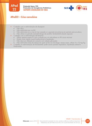 Protocolo Samu 192
Protocolos de Emergências Pediátricas
SUPORTE AVANÇADO DE VIDA
Este protocolo foi pautado nas mais recentes evidências científicas disponíveis.
Adaptações são permitidas de acordo com as particularidades dos serviços.
Elaboração: Janeiro/2016
APed
22
APed22 – Crise convulsiva
3/3
APed22 – Crise Convulsiva
• Cuidados com a administração de diazepam:
• Não diluir;
• Não administrar por via IM;
• Não administrar se a crise já tiver cessado e o paciente encontrar-se em período pós-convulsivo;
• Não utilizar no período neonatal (droga de escolha: fenobarbital solução aquosa).
• Cuidados com a administração de fenitoína:
• Utilizar apenas acesso IV, pois a infusão por via subcutânea ou IM causa necrose;
• Infusão muito rápida causa bradiarritmias e hipotensão;
• Não deve ser utilizada em conjunto com solução glicosada;
• Não administrar dose de ataque em quem já faz uso da droga; nesses casos, utilizar 5 a 10 mg/kg.
• Cuidados na administração de fenobarbital: pode causar parada respiratória, hipotensão arterial e
bradicardia.
 