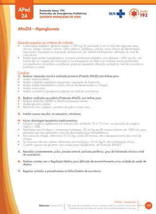 Protocolo Samu 192
Protocolos de Emergências Pediátricas
SUPORTE AVANÇADO DE VIDA
Este protocolo foi pautado nas mais recentes evidências científicas disponíveis.
Adaptações são permitidas de acordo com as particularidades dos serviços.
Elaboração: Janeiro/2016
Quando suspeitar ou critérios de inclusão
• Cetoacidose diabética: glicemia capilar > 200 mg/dL associada a um ou mais dos seguintes sinais
clínicos: fadiga, náuseas, vômitos, hálito cetônico, polidipsia, poliúria, sinais clínicos de desidratação,
taquicardia, taquipneia ou respiração de Kussmaul, dor abdominal (frequente), alteração do nível de
consciência.
• Estado hiperosmolar hiperglicêmico: paciente sabidamente diabético com glicemia > 600 mg/dL, com
história de uso irregular de medicação e/ou transgressão de dieta com sintomas menos exuberantes,
com predomínio de poliúria e polidipsia, podendo apresentar alteração variável do nível de consciência
(confusão a coma).
Conduta
1. Realizar impressão inicial e avaliação primária (Protoclo APed2) com ênfase para:
• Avaliar responsividade;
• Avaliar o padrão respiratório (taquipneia, respiração de Kussmaul);
• Avaliar estado hemodinâmico (sinais clínicos de desidratação ou choque);
• Avaliar sinais vitais;
• Avaliar consciência (progressiva redução do nível de consciência).
2. Realizar avaliação secundária (Protocolo APed3), com ênfase para:
• Realizar entrevista SAMPLE e identificar possiveis causas;
• Avaliar glicemia capilar;
• Monitorar ritmo cardíaco, oximetria de pulso e sinais vitais.
3. Instalar acesso vascular; se necessário, intraósseo.
4. Iniciar abordagem terapêutica medicamentosa:
• Oferecer oxigênio suplementar por máscara não reinalante 10 a 15 L/min, se saturação de oxigênio
(SatO2
) < 94%;
• Administrar soro fisiológico, intravenoso/intraósseo, 20 mL/kg em 60 minutos (máximo de 1000 mL), para
pacientes que não apresentem sinais de descompensação hemodinâmica;
• Nos casos de choque, administrar 20 mL/kg a cada 20 minutos, até o desaparecimento dos sinais de
choque;
• Se necessitar de mais volume, administrar soro fisiológico, 10 mL/kg/h, até a hidratação clínica;
• Controle rigoroso da glicemia; caso evolua para hipoglicemia, ver Protocolo APed25.
5. Reavaliar constantemente: pulso, pressão arterial, perfusão periférica, grau de hidratação clínica e nível
de consciência.
6. Realizar contato com a Regulação Médica para definição de encaminhamento e/ou unidade de saúde de
destino.
7. Registrar achados e procedimentos na ficha/boletim de ocorrência.
1/2
APed24 – Hiperglicemia
APed24 – Hiperglicemia
APed
24
 