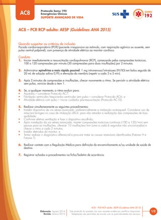 Protocolo Samu 192
Emergências Clínicas
SUPORTE AVANÇADO DE VIDA
Este protocolo foi pautado nas mais recentes evidências científicas disponíveis.
Adaptações são permitidas de acordo com as particularidades dos serviços.
Elaboração: Agosto/2014
Revisão: Janeiro/2016
Quando suspeitar ou critérios de inclusão
Parada cardiorrespiratória (PCR) (paciente irresponsivo ao estímulo, com respiração agônica ou ausente, sem
pulso central palpável), com presença de atividade elétrica ao monitor cardíaco.
Conduta
1. Iniciar imediatamente a ressuscitação cardiopulmonar (RCP), começando pelas compressões torácicas,
100 a 120 compressões por minuto (30 compressões para duas insuflações) por 2 minutos.
2. Administrar epinefrina o mais rápido possível: 1 mg intravenosa/intraóssea (IV/IO) em bolus seguido de
20 mL de solução salina 0,9% e elevação do membro (repetir a cada 3 a 5 min).
3. Após 2 minutos de compressões e insuflações, checar novamente o ritmo. Se persistir a atividade elétrica
sem pulso, reinicie desde o item 1.
4. Se, a qualquer momento, o ritmo evoluir para:
• Assistolia – considerar Protocolo AC7;
• Fibrilação ventricular/taquicardia ventricular sem pulso – considerar Protocolo AC6; e
• Atividade elétrica com pulso – iniciar cuidados pós-ressuscitação (Protocolo AC10).
5. Realizar simultaneamente os seguintes procedimentos:
• Instalar dispositivo de via aérea avançada, preferencialmente a intubação orotraqueal. Considerar uso de
máscara laríngea no caso de intubação difícil, para não retardar a realização das compressões de boa
qualidade;
• Confirmar efetiva ventilação e fixar o dispositivo escolhido;
• Após instalação da via aérea avançada, manter compressões torácicas contínuas (100 a 120/min) sem
pausas para as insuflações, oferecer 10 insuflações/min (uma a cada 6 segundos não sincronizadas) e
checar o ritmo a cada 2 minutos;
• Instalar eletrodos do monitor; e
• Tentar realizar o diagnóstico diferencial e procurar tratar as causas reversíveis identificadas (Fatores H e
Fatores T).
6. Realizar contato com a Regulação Médica para definição do encaminhamento e/ou unidade de saúde de
destino.
7. Registrar achados e procedimentos na ficha/boletim de ocorrência.
1/2
AC8 – PCR RCP adulto: AESP (Guidelines AHA 2015)
AC8
AC8 – PCR RCP adulto: AESP (Guidelines AHA 2015)
 