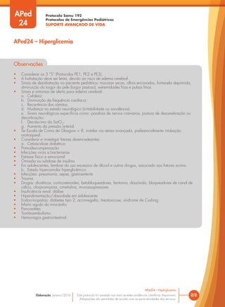 Protocolo Samu 192
Protocolos de Emergências Pediátricas
SUPORTE AVANÇADO DE VIDA
Este protocolo foi pautado nas mais recentes evidências científicas disponíveis.
Adaptações são permitidas de acordo com as particularidades dos serviços.
Elaboração: Janeiro/2016 2/2
APed24 – Hiperglicemia
APed24 – Hiperglicemia
APed
24
Observações
• Considerar os 3 “S” (Protocolos PE1, PE2 e PE3).
• A hidratação deve ser lenta, devido ao risco de edema cerebral.
• Sinais de desidratação no paciente pediátrico: mucosas secas, olhos encovados, fontanela deprimida,
diminuição do turgor da pele (turgor pastoso), extremidades frias e pulsos finos.
• Sinais e sintomas de alerta para edema cerebral:
a. Cefaleia;
b. Diminuição da frequência cardíaca;
c. Recorrência dos vômitos;
d. Mudança no estado neurológico (irritabilidade ou sonolência);
e. Sinais neurológicos específicos como: paralisia de nervos cranianos, postura de descerebração ou
decorticação;
f. Decréscimo da SatO2
;
g. Aumento da pressão arterial.
• Se Escala de Coma de Glasgow < 8, instalar via aérea avançada, preferencialmente intubação
orotraqueal.
• Considerar e investigar fatores desencadeantes:
a. Cetoacidose diabética:
• Primodescompensação
• Infecções virais e bacterianas
• Estresse físico e emocional
• Omissão ou subdose de insulina
• Em adolescentes, lembrar do uso excessivo de álcool e outras drogas, associado aos fatores acima.
b. Estado hiperosmolar hiperglicêmico:
• Infecções: pneumonia, sepse, gastroenterite
• Trauma
• Drogas: diuréticos, corticosteroides, betabloqueadores, fenitoina, diazóxido, bloqueadores de canal de
cálcio, clorpromazina, cimetidina, imunossupressores
• Insuficiência renal: diálise
• Hiperalimentação/obesidade em adolescente
• Endocrinopatias: diabetes tipo 2, acromegalia, tireotoxicose, síndrome de Cushing
• Infarto agudo do miocárdio
• Pancreatites
• Tromboembolismo
• Hemorragia gastrointestinal.
 