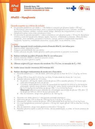 Protocolo Samu 192
Protocolos de Emergências Pediátricas
SUPORTE AVANÇADO DE VIDA
Este protocolo foi pautado nas mais recentes evidências científicas disponíveis.
Adaptações são permitidas de acordo com as particularidades dos serviços.
Elaboração: Janeiro/2016
APed
25
APed25 – Hipoglicemia
Quando suspeitar ou critérios de inclusão
• Em pacientes pediátricos com idade ≥ 1 mês (bebês e crianças) com glicemia capilar < 60 mg/
dL. Reconhecer, para essa faixa etária, sinais e sintomas de hipoglicemia como: sudorese, ansiedade,
taquicardia, fraqueza, cefaleia, confusão mental, fadiga, alteração de comportamento e sinais de
hipoglicemia grave, como crises convulsivas e coma.
• Em pacientes no período neonatal (< 1 mês) e sintomáticos com glicemia capilar < 50 mg/dL. Reconhecer
sintomas e sinais de hipoglicemia: letargia, apatia, hipotonia, irritabilidade ou tremores, reflexo de Moro
exagerado, choro estridente, convulsões e mioclonia, cianose, apneia e irregularidade respiratória,
taquipneia, hipotermia, instabilidade vasomotora, sucção débil, recusa alimentar, coma.
Conduta
1. Realizar impressão inicial e avaliação primária (Protocolo APed 2), com ênfase para:
• Responsividade, respiração e pulso;
• Assegurar permeabilidade das vias aéreas;
• Avaliar coloração da pele; Avaliar glicemia capilar precocemente no paciente inconsciente.
2. Realizar avaliação secundária (Protocolo APed 3), com ênfase para:
• Realizar entrevista SAMPLE e identificar possíveis causas;
• Oximetria de pulso e glicemia capilar.
3. Oferecer oxigênio (O2
) por máscara não reinalante 10 a 15 L/min, se saturação de O2
< 94%.
4. Instalar acesso vascular intravenoso (IV)/intraósseo (IO).
5. Realizar abordagem medicamentosa de acordo com a faixa etária:
a. Pacientes pediátricos ≥ 1 mês de idade: administrar glicose na dose de 0,5 a 1,0 g/kg, na forma
de:
• Glicose 25% na dose de 2 a 4 mL/kg, em bolus, IV (velocidade de infusão de 1 mL/min);
• Reavaliar glicemia capilar em 10 minutos:
• Se persistir < 60 mg/dL: repetir o bolus de glicose 25% e reavaliar glicemia 10 minutos após
cada administração de bolus de glicose;
• Considerar, especialmente nos casos de necessidade de repetição do bolus e/ou de transporte
prolongado, quando atingir glicemia > 60 mg/dL: instituir infusão contínua de glicose, na dose
de 2 a 5 mg/kg/min (na forma de glicose 10%: 1,2 a 3,0 mL/kg/hora).
Observação: alternativa para obtenção da concentração aproximada de glicose 10%: diluir 10
mL de glicose 50% em 100 mL de soro glicosado 5%;
• Alvo do tratamento: atingir níveis glicêmicos de 100 mg/dL.
b. Pacientes com idade inferior a 1 mês (período neonatal) sintomáticos:
• Administrar glicose 10% na dose de: 200 mg/kg ou 2 mL/kg, IV, em bolus;
• Manutenção: infusão contínua de glicose 10% na velocidade de 8 mg/kg/min (5 mL/kg/hora);
• Em crises hipoglicêmicas (sintomas e glicemia < 50 mg/dL): repetir glicose 10% na dose de 2 mL/kg,
em bolus;
• Alvo do tratamento: atingir níveis glicêmicos entre 65 e 110 mg/dL;
• Reavaliar glicemia capilar a cada 30 minutos, até sua estabilização, ou antes, se houver presença de
sintomas.
1/2
APed25 – Hipoglicemia
 