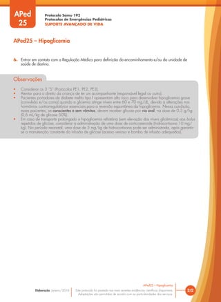 Protocolo Samu 192
Protocolos de Emergências Pediátricas
SUPORTE AVANÇADO DE VIDA
Este protocolo foi pautado nas mais recentes evidências científicas disponíveis.
Adaptações são permitidas de acordo com as particularidades dos serviços.
Elaboração: Janeiro/2016 2/2
APed25 – Hipoglicemia
6. Entrar em contato com a Regulação Médica para definição do encaminhamento e/ou da unidade de
saúde de destino.
Observações
• Considerar os 3 “S” (Protocolos PE1, PE2, PE3).
• Atentar para o direito da criança de ter um acompanhante (responsável legal ou outro).
• Pacientes portadores de diabete melito tipo I apresentam alto risco para desenvolver hipoglicemia grave
(convulsão e/ou coma) quando a glicemia atinge níveis entre 60 e 70 mg/dL, devido a alterações nos
hormônios contrarregulatórios essenciais para a reversão espontânea da hipoglicemia. Nessa condição,
esses pacientes, se conscientes e sem vômitos, devem receber glicose por via oral, na dose de 0,3 g/kg
(0,6 mL/kg de glicose 50%).
• Em caso de transporte prolongado e hipoglicemia refratária (sem elevação dos níveis glicêmicos) aos bolus
repetidos de glicose, considerar a administração de uma dose de corticosteroide (hidrocortisona 10 mg/
kg). No período neonatal, uma dose de 5 mg/kg de hidrocortisona pode ser administrada, após garantir-
se a manutenção constante da infusão de glicose (acesso venoso e bomba de infusão adequados).
APed25 – Hipoglicemia
APed
25
 