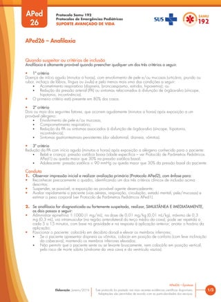 Protocolo Samu 192
Protocolos de Emergências Pediátricas
SUPORTE AVANÇADO DE VIDA
Este protocolo foi pautado nas mais recentes evidências científicas disponíveis.
Adaptações são permitidas de acordo com as particularidades dos serviços.
Elaboração: Janeiro/2016
Quando suspeitar ou critérios de inclusão
Anafilaxia é altamente provável quando preencher qualquer um dos três critérios a seguir.
• 1º critério
Doença de início agudo (minutos a horas), com envolvimento de pele e/ou mucosas (urticária, prurido ou
rubor, inchaço de lábios, língua ou úvula) e pelo menos mais uma das condições a seguir:
• Acometimento respiratório (dispneia, broncoespasmo, estridor, hipoxemia); ou
• Redução da pressão arterial (PA) ou sintomas relacionados à disfunção de órgãos-alvo (síncope,
hipotonia, incontinência).
• O primeiro critério está presente em 80% dos casos.
• 2º critério
Dois ou mais dos seguintes fatores, que ocorrem agudamente (minutos a horas) após exposição a um
provável alérgeno:
• Envolvimento de pele e/ou mucosas;
• Comprometimento respiratório;
• Redução da PA ou sintomas associados à disfunção de órgãos-alvo (síncope, hipotonia,
incontinência);
• Sintomas gastrointestinais persistentes (dor abdominal, diarreia, vômitos).
• 3º critério
Redução da PA com início agudo (minutos a horas) após exposição a alérgeno conhecido para o paciente:
• Bebê e criança: pressão sistólica baixa (idade específica – ver Protocolo de Parâmetros Pediátricos
APed1) ou queda maior que 30% na pressão sistólica basal;
• Adolescente: pressão sistólica < 90 mmHg ou queda maior que 30% da pressão basal do paciente.
Conduta
1. Observar impressão inicial e realizar avaliação primária (Protocolo APed2), com ênfase para:
• Reconhecer precocemente o quadro, identificando um dos três critérios clínicos de inclusão acima
descritos;
• Suspender, se possível, a exposição ao provável agente desencadeante;
• Avaliar rapidamente o paciente (vias aéreas, respiração, circulação, estado mental, pele/mucosas) e
estimar o peso corporal (ver Protocolo de Parâmetros Pediátricos APed1).
2. Se anafilaxia for diagnosticada ou fortemente suspeitada, realizar, SIMULTÂNEA E IMEDIATAMENTE,
os dois passos a seguir:
• Administrar epinefrina 1:1000 (1 mg/mL), na dose de 0,01 mg/kg (0,01 mL/kg), máximo de 0,3
mg (0,3 mL), via intramuscular (na região anterolateral do terço médio da coxa); pode ser repetida a
cada 5 a 15 minutos, com base na gravidade e na resposta à aplicação anterior; anotar o horário da
aplicação;
• Posicionar o paciente: colocá-lo em decúbito dorsal e elevar os membros inferiores;
• Se o paciente apresentar dispneia ou vômitos, colocar em posição de conforto (com leve inclinação
da cabeceira), mantendo os membros inferiores elevados;
• Não permitir que o paciente sente ou se levante bruscamente, nem colocá-lo em posição vertical,
pelo risco de morte súbita (síndrome da veia cava e do ventrículo vazios).
1/3
APed26 – Epistaxe
APed26 – Anafilaxia
APed
26
 