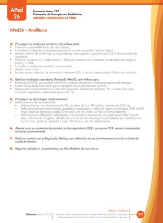 Protocolo Samu 192
Protocolos de Emergências Pediátricas
SUPORTE AVANÇADO DE VIDA
Este protocolo foi pautado nas mais recentes evidências científicas disponíveis.
Adaptações são permitidas de acordo com as particularidades dos serviços.
Elaboração: Janeiro/2016
3. Prosseguir na avaliação primária, com ênfase para:
• Preservar a permeabilidade das vias aéreas;
• Considerar intubação orotraqueal precoce se ocorrer rouquidão, edema lingual,
• estridor, edema de orofaringe ou angioedema; pré-oxigenar o paciente por 3 a 4 minutos antes da
intubação;
• Oferecer oxigênio (O2
) suplementar a 100% por máscara não reinalante se saturação de oxigênio
(SatO2
) < 94%;
• Considerar ventilação assistida, se necessário;
• Avaliar sinais vitais;
• Instalar acesso vascular, se necessário intraósseo (IO), e iniciar a ressuscitação fluídica se indicado.
4. Realizar avaliação secundária (Protocolo APed3), com ênfase para:
• Entrevista SAMPLE, procurando identificar o agente alergênico e história pregressa de alergias;
• Exame físico detalhado assim que a condição clínica do paciente permitir;
• Monitorizar continuamente ou a intervalos regulares: frequência cardíaca, PA, oximetria de pulso,
condição respiratória, eletrocardiograma (ECG).
5. Prosseguir na abordagem medicamentosa:
• Medicamentos de segunda linha:
• Hidrocortisona, via intravenosa (IV)/IO, na dose de 5 a 10 mg/kg, máximo de 250 mg;
• Salbutamol aerossol dosimetrado acoplado a espaçador e máscara: quatro a oito jatos (400 a 800
mcg); pode ser repetido a cada 20 minutos, até três vezes, se houver broncoespasmo;
• Alternativa ao salbutamol: nebulização com fenoterol, na dose de uma gota para cada 3 kg de
peso, máximo de 10 gotas, diluídas em 3-5 mL de soro fisiológico sob inalação por máscara com
O2
6 L/min; pode ser repetida a cada 20 minutos, até três nebulizações.
6. Atentar para a ocorrência de parada cardiorrespiratória (PCR); se ocorrer PCR, manter compressões
torácicas continuamente.
7. Realizar contato com a Regulação Médica para definição de encaminhamento e/ou da unidade de
saúde de destino.
8. Registrar achados e procedimentos na ficha/boletim de ocorrência.
2/3
APed26 – Anafilaxia
APed26 – Anafilaxia
APed
26
 
