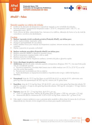 Protocolo Samu 192
Protocolos de Emergências Pediátricas
SUPORTE AVANÇADO DE VIDA
Este protocolo foi pautado nas mais recentes evidências científicas disponíveis.
Adaptações são permitidas de acordo com as particularidades dos serviços.
Elaboração: Janeiro/2016
Quando suspeitar ou critérios de inclusão
• Evidência de elevação da temperatura corporal em resposta a uma variedade de estímulos.
• Paciente pediátrico apresentando temperatura axilar > 37,8 °C, temperatura retal ≥ 38,3 °C, ou
temperatura oral > 38 °C.
• Sinais clínicos de febre: extremidades frias, tremores e/ou calafrios, alteração do humor e/ou do nível de
consciência, ocorrência de desidratação.
Conduta
1. Realizar impressão inicial e avaliação primária (Protocolo APed2), com ênfase para:
• Avaliar responsividade, respiração, pulso;
• Assegurar permeabilidade de vias aéreas;
• Instituir medidas físicas para redução da temperatura corpórea: remover excesso de roupas, exposição
corpórea;
• Manter o paciente em posição confortável.
2. Realizar avaliação secundária (Protocolo APed3) com ênfase para:
• Realizar entrevista SAMPLE e identificar possíveis causas;
• Verificar temperatura corpórea (axilar, oral ou retal);
• Realizar exame físico detalhado;
• Monitorar pressão arterial, frequência cardíaca, oximetria de pulso e glicemia capilar.
3. Iniciar abordagem terapêutica medicamentosa:
• Antitérmicos: geralmente estão indicados quando a temperatura ultrapassa 38,5 °C, mas esse limite pode
não ser considerado quando:
a. Paciente já apresentou convulsão febril (nesse caso é válido medicar com 37,5 a 37,8 °C) ou se há
risco de ocorrer esse quadro;
b. Paciente está incomodado por dor ou astenia;
c. Existe desidratação ou taquipneia (é evidente a importância de corrigir o deficit de líquidos e
eletrólitos);
• Paracetamol: dose de 10-15 mg/kg/dose via oral (VO) de 6/6 h ou até de 4/4 h; administrar uma
gota/kg/dose (da apresentação de 200 mg/mL), máximo de 35 gotas/dose;
• Ibuprofeno: dose de 5-10 mg/kg/dose, VO de 6/6 h; usar uma a duas gotas/kg/dose (da solução 50
mg/mL; uma gota = 5 mg) ou uma gota/kg/dose (da solução 100 mg/mL; uma gota = 10 mg); máximo
de 200 mg/dose;
• Dipirona: dose de 10 – 15 mg/kg/dose, de 6/6 h, por via:
• Oral: 0,5 gota/kg/dose, máximo de 40 gotas/dose (20 gotas = 500 mg; uma gota = 25 mg);
• Intramuscular (IM) ou intravenosa (IV): 0,02 a 0,03 mL/kg/dose, máximo de 1 g/dose (2 mL).
• Não repetir o mesmo antitérmico caso o paciente tenha recebido a última dose há menos de 4 a 6 horas
(dependendo do intervalo mínimo exigido entre as doses para aquele medicamento).
1/2
APed27 – Febre
APed27 – Febre
APed
27
 
