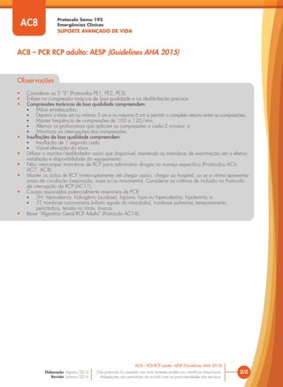 Protocolo Samu 192
Emergências Clínicas
SUPORTE AVANÇADO DE VIDA
Este protocolo foi pautado nas mais recentes evidências científicas disponíveis.
Adaptações são permitidas de acordo com as particularidades dos serviços.
Elaboração: Agosto/2014
Revisão: Janeiro/2016
2/2
AC8 – PCR RCP adulto: AESP (Guidelines AHA 2015)
AC8 – PCR RCP adulto: AESP (Guidelines AHA 2015)
AC8
Observações
• Considerar os 3 “S” (Protocolos PE1, PE2, PE3).
• Ênfase na compressão torácica de boa qualidade e na desfibrilação precoce.
• Compressões torácicas de boa qualidade compreendem:
• Mãos entrelaçadas;
• Deprimir o tórax em no mínimo 5 cm e no máximo 6 cm e permitir o completo retorno entre as compressões;
• Manter frequência de compressões de 100 a 120/min;
• Alternar os profissionais que aplicam as compressões a cada 2 minutos; e
• Minimizar as interrupções das compressões.
• Insuflações de boa qualidade compreendem:
• Insuflação de 1 segundo cada
• Visível elevação do tórax.
• Utilizar o monitor/desfibrilador assim que disponível, mantendo as manobras de reanimação até a efetiva
instalação e disponibilidade do equipamento.
• Não interromper manobras de RCP para administrar drogas no manejo específico (Protocolos AC6,
AC7, AC8).
• Manter os ciclos de RCP ininterruptamente até chegar apoio, chegar ao hospital, ou se a vítima apresentar
sinais de circulação (respiração, tosse e/ou movimento). Considerar os critérios de inclusão no Protocolo
de interrupção da RCP (AC11).
• Causas associadas potencialmente reversíveis de PCR:
• 5H: hipovolemia, hidrogênio (acidose), hipóxia, hipo ou hipercalemia, hipotermia; e
• 5T: trombose coronariana (infarto agudo do miocárdio), trombose pulmonar, tamponamento
pericárdico, tensão no tórax, tóxicos.
• Rever “Algoritmo Geral RCP Adulto” (Protocolo AC14).
 