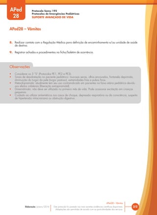 Protocolo Samu 192
Protocolos de Emergências Pediátricas
SUPORTE AVANÇADO DE VIDA
Este protocolo foi pautado nas mais recentes evidências científicas disponíveis.
Adaptações são permitidas de acordo com as particularidades dos serviços.
Elaboração: Janeiro/2016 2/2
APed28 – Vômitos
8. Realizar contato com a Regulação Médica para definição de encaminhamento e/ou unidade de saúde
de destino.
9. Registrar achados e procedimentos na ficha/boletim de ocorrência.
Observações
• Considerar os 3 “S” (Protocolos PE1, PE2 e PE3).
• Sinais de desidratação no paciente pediátrico: mucosas secas, olhos encovados, fontanela deprimida,
diminuição do turgor da pele (turgor pastoso), extremidades frias e pulsos finos.
• Metoclopramida: atualmente tem seu uso contraindicado em pacientes na faixa etária pediátrica devido
aos efeitos colaterais (liberação extrapiramidal).
• Dimenidrinato: não deve ser utilizado no primeiro mês de vida. Pode ocasionar excitação em crianças
pequenas.
• Cuidado ao utilizar antieméticos nos casos de choque, depressão respiratória ou da consciência, suspeita
de hipertensão intracraniana ou obstrução digestiva.
APed
28
APed28 – Vômitos
 