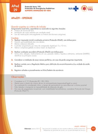 Protocolo Samu 192
Protocolos de Emergências Pediátricas
SUPORTE AVANÇADO DE VIDA
Este protocolo foi pautado nas mais recentes evidências científicas disponíveis.
Adaptações são permitidas de acordo com as particularidades dos serviços.
Elaboração: Janeiro/2016 1/1
APed29 – EPISTAXE
APed
29
Quando suspeitar ou critérios de inclusão
Sangramento nasal ativo, espontâneo ou associado às seguintes situações:
• História de trauma de face
• Introdução de corpo estranho em cavidade nasal
• Uso de medicações anticoagulantes ou história de discrasia sanguínea.
Conduta
1. Realizar impressão inicial e avaliação primária (Protocolo APed2), com ênfase para:
• Garantir permeabilidade das vias aéreas;
• Manter cabeceira elevada;
• Controlar sangramento por meio de compressão digital por 5 a 10 min;
• Aplicar compressa gelada no dorso nasal, se disponível.
2. Realizar avaliação secundária (Protocolo APed3) com ênfase para:
• Sinais vitais, alergias, medicamentos em uso, passado médico, líquidos e alimentos, ambiente (SAMPLE):
identificar as principais causas.
3. Considerar a instalação de cesso venoso periférico, em caso de perda sanguínea importante.
4. Realizar contato com a Regulação Médica para definição do encaminhamento e/ou unidade de saúde
de destino.
5. Registrar achados e procedimentos na ficha/boletim de ocorrência.
Observações
• Considerar os 3 “S” (Protocolos PE1, PE2, PE3).
• Atentar para o direito da criança de ter um acompanhante (responsável legal ou outro).
• Se o paciente for considerado crítico, o tempo de permanência na cena deve ser o mínimo possível.
• Não retardar o transporte na impossibilidade de obtenção de gelo.
• No caso de sangramento incoercível, com instabilidade hemodinâmica, considerar Protocolo de Choque
(Protocolo APed17).
APed29 – EPISTAXE
 
