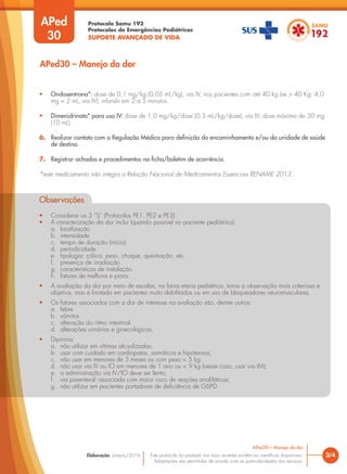 Protocolo Samu 192
Protocolos de Emergências Pediátricas
SUPORTE AVANÇADO DE VIDA
Este protocolo foi pautado nas mais recentes evidências científicas disponíveis.
Adaptações são permitidas de acordo com as particularidades dos serviços.
Elaboração: Janeiro/2016 3/4
APed30 – Manejo da dor
APed
30
APed30 – Manejo da dor
• Ondasentrona*: dose de 0,1 mg/kg (0,05 mL/kg), via IV, nos pacientes com até 40 kg (se > 40 Kg: 4,0
mg = 2 mL, via IV); infundir em 2 a 5 minutos.
• Dimenidrinato* para uso IV: dose de 1,0 mg/kg/dose (0,3 mL/kg/dose), via IV; dose máxima de 30 mg
(10 mL).
6. Realizar contato com a Regulação Médica para definição do encaminhamento e/ou da unidade de saúde
de destino.
7. Registrar achados e procedimentos na ficha/boletim de ocorrência.
*este medicamento não integra a Relação Nacional de Medicamentos Essenciais RENAME 2013.
Observações
• Considerar os 3 “S” (Protocolos PE1, PE2 e PE3).
• A caracterização da dor inclui (quando possível no paciente pediátrico):
a. localização
b. intensidade
c. tempo de duração (início)
d. periodicidade
e. tipologia: cólica, peso, choque, queimação, etc.
f. presença de irradiação
g. características de instalação
h. fatores de melhora e piora.
• A avaliação da dor por meio de escalas, na faixa etária pediátrica, torna a observação mais criteriosa e
objetiva, mas é limitada em pacientes muito debilitados ou em uso de bloqueadores neuromusculares.
• Os fatores associados com a dor de interesse na avaliação são, dentre outros:
a. febre
b. vômitos
c. alteração do ritmo intestinal
d. alterações urinárias e ginecológicas.
• Dipirona:
a. não utilizar em vítimas alcoolizadas;
b. usar com cuidado em cardiopatas, asmáticos e hipotensos;
c. não usar em menores de 3 meses ou com peso < 5 kg;
d. não usar via IV ou IO em menores de 1 ano ou < 9 kg (nesse caso, usar via IM);
e. a administração via IV/IO deve ser lenta;
f. via parenteral: associada com maior risco de reações anafiláticas;
g. não utilizar em pacientes portadores de deficiência de G6PD.
Observações
• Considerar os 3 “S” (Protocolos PE1, PE2 e PE3).
• A caracterização da dor inclui (quando possível no paciente pediátrico):
a. localização
b. intensidade
c. tempo de duração (início)
d. periodicidade
e. tipologia: cólica, peso, choque, queimação, etc.
f. presença de irradiação
e. tipologia: cólica, peso, choque, queimação, etc.
e.
g. características de instalação
h. fatores de melhora e piora.
g. características de instalação
g. características de instalação
• A avaliação da dor por meio de escalas, na faixa etária pediátrica, torna a observação mais criteriosa e
objetiva, mas é limitada em pacientes muito debilitados ou em uso de bloqueadores neuromusculares.
• Os fatores associados com a dor de interesse na avaliação são, dentre outros:
a. febre
b. vômitos
c. alteração do ritmo intestinal
d. alterações urinárias e ginecológicas.
• Dipirona:
a. não utilizar em vítimas alcoolizadas;
b. usar com cuidado em cardiopatas, asmáticos e hipotensos;
c. não usar em menores de 3 meses ou com peso < 5 kg;
d. não usar via IV ou IO em menores de 1 ano ou < 9 kg (nesse caso, usar via IM);
e. a administração via IV/IO deve ser lenta;
f. via parenteral: associada com maior risco de reações anafiláticas;
g. não utilizar em pacientes portadores de deficiência de G6PD.
f. via parenteral: associada com maior risco de reações anafiláticas;
via parenteral: associada com maior risco de reações anafi
 