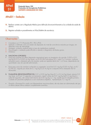 Protocolo Samu 192
Protocolos de Emergências Pediátricas
SUPORTE AVANÇADO DE VIDA
Este protocolo foi pautado nas mais recentes evidências científicas disponíveis.
Adaptações são permitidas de acordo com as particularidades dos serviços.
Elaboração: Janeiro/2016 2/2
APed31 – Sedação
APed
31
APed31 – Sedação
4. Realizar contato com a Regulação Médica para definição de encaminhamento e/ou unidade de saúde de
destino.
5. Registrar achados e procedimentos na ficha/boletim de ocorrência.
Observações
• Considerar os 3 “S” (Protocolos PE1, PE2 e PE3).
• Sedação: é definida como um estado de depressão do nível de consciência induzido por drogas, em
diferentes níveis de intensidade.
• Vantagem: proteção cerebral (reduz a taxa de metabolismo cerebral).
• Desvantagem: a sedação pode dificultar e retardar o diagnóstico de lesões graves.
• Antídotos:
A. NALOXONA (OPIOIDES):
• Dose para reversão do efeito (depressão respiratória) após uso terapêutico do opioide: 0,005 a 0,01
mg/kg (0,012 a 0,025 mL/kg/dose), via IV/IO/IM/subcutânea (SC), cada 2 a 3 minutos, conforme
necessário para o desejado grau de reversão; pode ser repetida dentro de 1 a 2 horas, dependendo da
quantidade e tipo de opioide administrado.
• Dose para casos de overdose conhecida ou suspeitada: inicial de 0,01 mg/kg (0,025 mL/kg), via IV/
IO/IM/SC; seguida por doses de 0,1 mg/kg (0,25 mL/kg) se a resposta clínica desejada não for
alcançada.
B. FLUMAZENIL (BENZODIAZEPÍNICOS): 0,01 a 0,02 mg/kg/dose (0,1 a 0,2 mL/kg/dose), máximo 0,2
mg/dose, via IV em 15 segundos; se necessário, repetir a dose de 0,01 mg/kg (até 0,2 mg/dose) a
cada 60 segundos, até a dose total máxima de 0,05 mg/kg ou 1 mg, aquela que for atingida primeiro.
Cuidado em pacientes epilépticos e com insuficiência hepática. Apresentação: 0,1 mg/mL.
• Quando o flumazenil for usado com bloqueadores neuromusculares, ele não deve ser administrado até que
os efeitos desses últimos estejam completamente revertidos.
 