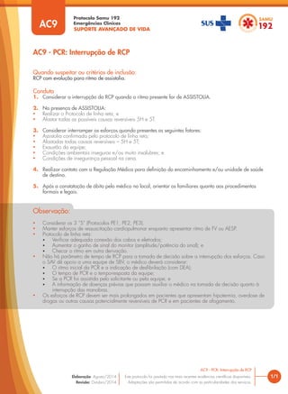 SUPORTE AVANÇADO DE VIDA
Protocolo Samu 192
Emergências Clínicas
1/1
Quando suspeitar ou critérios de inclusão:
RCP com evolução para ritmo de assistolia.
Conduta
1. Considerar a interrupção da RCP quando o ritmo presente for de ASSISTOLIA.
2. Na presença de ASSISTOLIA:
• Realizar o Protocolo de linha reta; e
• Afastar todas as possíveis causas reversíveis 5H e 5T.
3. Considerar interromper os esforços quando presentes os seguintes fatores:
• Assistolia conﬁrmada pelo protocolo de linha reta;
• Afastadas todas causas reversíveis – 5H e 5T;
• Exaustão da equipe;
• Condições ambientais inseguras e/ou muito insalubres; e
• Condições de insegurança pessoal na cena.
4. Realizar contato com a Regulação Médica para deﬁnição do encaminhamento e/ou unidade de saúde
de destino.
5. Após a constatação de óbito pelo médico no local, orientar os familiares quanto aos procedimentos
formais e legais.
AC9 - PCR: Interrupção de RCP
AC9 - PCR: Interrupção de RCP
Este protocolo foi pautado nas mais recentes evidências cientíﬁcas disponíveis.
Adaptações são permitidas de acordo com as particularidades dos serviços.
Elaboração: Agosto/2014
Revisão: Outubro/2014
AC9
• Considerar os 3 “S” (Protocolos PE1, PE2, PE3).
• Manter esforços de ressuscitação cardiopulmonar enquanto apresentar ritmo de FV ou AESP.
• Protocolo de linha reta:
• Veriﬁcar adequada conexão dos cabos e eletrodos;
• Aumentar o ganho de sinal do monitor (amplitude/potência do sinal); e
• Checar o ritmo em outra derivação.
• Não há parâmetro de tempo de RCP para a tomada de decisão sobre a interrupção dos esforços. Caso
o SAV dê apoio a uma equipe de SBV, o médico deverá considerar:
• O ritmo inicial da PCR e a indicação de desﬁbrilação (com DEA);
• O tempo de PCR e o tempo-resposta da equipe;
• Se a PCR foi assistida pelo solicitante ou pela equipe; e
• A informação de doenças prévias que possam auxiliar o médico na tomada de decisão quanto à
interrupção das manobras.
• Os esforços de RCP devem ser mais prolongados em pacientes que apresentam hipotermia, overdose de
drogas ou outras causas potencialmente reversíveis de PCR e em pacientes de afogamento.
Observação:
 