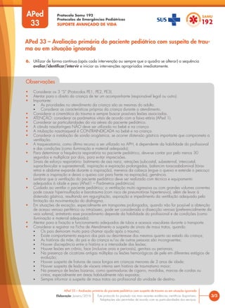 Protocolo Samu 192
Protocolos de Emergências Pediátricas
SUPORTE AVANÇADO DE VIDA
Este protocolo foi pautado nas mais recentes evidências científicas disponíveis.
Adaptações são permitidas de acordo com as particularidades dos serviços.
Elaboração: Janeiro/2016
APed
33
3/3
APed 33 – Avaliação primária do paciente pediátrico com suspeita de trauma ou em situação ignorada
APed 33 – Avaliação primária do paciente pediátrico com suspeita de trau-
ma ou em situação ignorada
6. Utilizar de forma contínua (após cada intervenção ou sempre que o quadro se alterar) a sequência
avaliar/identificar/intervir e iniciar as intervenções apropriadas imediatamente.
Observações
• Considerar os 3 “S” (Protocolos PE1, PE2, PE3).
• Atentar para o direito da criança de ter um acompanhante (responsável legal ou outro).
• Importante:
• As prioridades no atendimento da criança são as mesmas do adulto.
• Considerar as características próprias da criança durante o atendimento.
• Considerar a cinemática do trauma e sempre buscar possíveis lesões associadas.
• ATENÇÃO: considerar os parâmetros vitais de acordo com a faixa etária (APed 1).
• Considerar as particularidades da via aérea do paciente pediátrico.
• A cânula nasofaríngea NÃO deve ser utilizada no bebê e na criança.
• A intubação nasotraqueal é CONTRAINDICADA no bebê e na criança.
• Considerar a instalação de sonda orogástrica, se ocorrer distensão gástrica importante que comprometa a
ventilação.
• A traqueostomia, como último recurso a ser utilizado no APH, é dependente da habilidade do profissional
e das condições (como iluminação e material adequado);
• Para determinar a frequência respiratória no paciente pediátrico, deve-se contar por pelo menos 30
segundos e multiplicar por dois, para evitar imprecisões.
• Sinais de esforço respiratório: batimento de asa nariz, retrações (subcostal, subesternal, intercostal,
supraclavicular e supraesternal), inspiração e expiração prolongadas, balancim toracoabdominal (tórax
retrai e abdome expande durante a inspiração), meneios da cabeça (ergue o queixo e estende o pescoço
durante a inspiração e deixa o queixo cair para frente na expiração), gemência.
• Lembrar que a ventilação do paciente pediátrico deve ser realizada com técnica e equipamento
adequados à idade e peso (APed1 – Parâmetros pediátricos)
• Cuidado ao ventilar o paciente pediátrico; a ventilação muito agressiva ou com grandes volumes correntes
pode causar hiperinsuflação e barotrauma (com risco de pneumotórax hipertensivo), além de levar à
distensão gástrica, resultando em regurgitação, aspiração e impedimento da ventilação adequada pela
limitação da movimentação do diafragma.
• Em situações de exceção, especialmente em transportes prolongados, quando não for possível a obtenção
de acesso venoso periférico ou intraósseo, pode ser considerada a dissecção venosa (preferencialmente da
veia safena), entretanto esse procedimento depende da habilidade do profissional e de condições (como
iluminação e material adequado);
• Atentar para a fixação e funcionamento adequados de tubos e acessos vasculares durante o transporte.
• Considerar e registrar na Ficha de Atendimento a suspeita de sinais de maus tratos, quando:
• Os pais demoram muito para chamar ajuda após o trauma;
• Existe comportamento esquivo dos pais ou desinteresse dos mesmos quanto ao estado da criança;
• As histórias da mãe, do pai e da criança e/ou de outras pessoas são incongruentes;
• Houver discrepância entre a história e a intensidade das lesões;
• Houver lesões em crânio, face (inclusive orais e periorais), genitais ou perianais;
• Na presença de cicatrizes antigas múltiplas ou lesões hemorrágicas de pele em diferentes estágios de
evolução;
• Houver suspeita de fraturas de ossos longos em crianças menores de 3 anos de idade;
• Houver suspeita de lesão de víscera interna sem história de traumatismo maior;
• Na presença de lesões bizarras, como queimaduras de cigarro, mordidas, marcas de cordas ou
cintos, especialmente em áreas habitualmente não expostas;
• Sempre informar a suspeita de maus tratos ao profissional da unidade de destino.
 