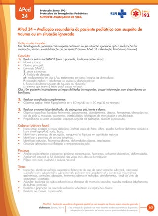 Protocolo Samu 192
Protocolos de Emergências Pediátricas
SUPORTE AVANÇADO DE VIDA
Este protocolo foi pautado nas mais recentes evidências científicas disponíveis.
Adaptações são permitidas de acordo com as particularidades dos serviços.
Elaboração: Janeiro/2016
Critérios de inclusão
Na abordagem de pacientes com suspeita de trauma ou em situação ignorada após a realização da
avaliação primária e estabilização do paciente (Protocolo APed 33 – Avaliação Primária no Trauma).
Conduta
1. Realizar entrevista SAMPLE (com o paciente, familiares ou terceiros):
• Nome e idade;
• Queixa principal;
• Entrevista SAMPLE:
S: sinais e sintomas;
A: história de alergias;
M: medicamentos em uso e/ou tratamentos em curso; horário da última dose;
P: passado médico – problemas de saúde ou doença prévia;
L: horário da última ingestão de líquidos ou alimentos;
E: eventos que levem à lesão atual; riscos no local.
Obs.: Em pacientes inconscientes ou impossibilitados de responder, buscar informações com circundantes ou
familiares.
2. Realizar a avaliação complementar:
• Glicemia capilar: tratar hipoglicemia se < 60 mg/dL (ou < 50 mg/dL no neonato).
3. Realizar o exame físico detalhado, da cabeça aos pés, frente e dorso:
• Objetivo específico: localizar ferimentos, sangramentos, afundamentos, desvios, hematomas, alterações na
cor da pele ou mucosas, assimetrias, instabilidades, alterações de motricidade e sensibilidade.
• Propedêuticas a serem utilizadas: inspeção seguida de palpação, ausculta e percussão.
Cabeça (crânio e face)
• Inspecionar e palpar o couro cabeludo, orelhas, ossos da face, olhos, pupilas (verificar diâmetro, reação à
luz e simetria pupilar), nariz, boca;
• Identificar a presença de secreções, sangue e/ou líquidos em cavidades naturais;
• Identificar a presença de corpos estranhos;
• Identificar contusões, ferimentos abertos, deformidades ósseas, crepitações;
• Observar alterações na coloração e temperatura da pele.
Pescoço
• Avaliar região anterior e posterior: procurar por contusões, ferimentos, enfisema subcutâneo, deformidades;
• Avaliar em especial se há distensão das veias e/ou desvio de traqueia;
• Palpar com muito cuidado a coluna cervical.
Tórax
• Inspeção: identificar esforço respiratório (batimento de asa de nariz; retração subcostal, intercostal,
supraclavicular, subesternal e supraesternal; balancim toracoabdominal e gemência), movimentos
assimétricos, contusões, abrasões, ferimentos abertos e fechados; afundamentos, “sinal do cinto de
segurança”, cicatrizes;
• Ausculta: presença de ruídos adventícios e alteração de murmúrio vesicular, ausculta cardíaca (abafamento
de bulhas, arritmias);
• Realizar a palpação na busca de enfisema subcutâneo e crepitações ósseas;
• Realizar, se possível, a percussão.
APed
34
1/3
APed 34 – Avaliação secundária do paciente pediátrico com suspeita de trauma ou em situação ignorada
APed 34 – Avaliação secundária do paciente pediátrico com suspeita de
trauma ou em situação ignorada
 