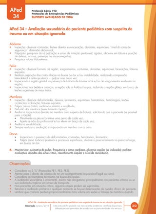 Protocolo Samu 192
Protocolos de Emergências Pediátricas
SUPORTE AVANÇADO DE VIDA
Este protocolo foi pautado nas mais recentes evidências científicas disponíveis.
Adaptações são permitidas de acordo com as particularidades dos serviços.
Elaboração: Janeiro/2016
Abdome
• Inspeção: observar contusões, lesões abertas e evisceração, abrasões, equimoses, “sinal do cinto de
segurança”, distensão abdominal;
• Palpação: pesquisar dor à palpação e sinais de irritação peritoneal, rigidez, abdome em tábua e posição
de defesa, massas, presença de visceromegalias;
• Pesquisar ruídos hidroaéreos.
Pelve
• Inspeção: observar formato da região, sangramentos, contusões, abrasões, equimoses, lacerações, fraturas
expostas;
• Realizar palpação das cristas ilíacas na busca de dor e/ou instabilidade, realizando compressão
laterolateral e anteroposterior – palpar uma única vez;
• Inspecionar a região genital na presença de história de trauma local e/ou de sangramentos evidentes na
região;
• Inspecionar, nos bebês e crianças, a região sob as fraldas/roupas, incluindo a região glútea, em busca de
lesões sugestivas de maus tratos.
Membros
• Inspeção: observar deformidades, desvios, ferimentos, equimoses, hematomas, hemorragias, lesões
cicatriciais, coloração, fraturas expostas;
• Palpar pulsos distais, avaliando simetria e amplitude;
• Perfusão dos membros (reenchimento capilar);
• Avaliar a força motora (exceto no membro com suspeita de fratura), solicitando que o paciente (se possível
para a idade):
• Movimente os pés e/ou eleve uma perna de cada vez;
• Aperte a mão do profissional e/ou eleve um braço de cada vez;
• Avaliar a sensibilidade;
• Sempre realizar a avaliação comparando um membro com o outro.
Dorso
• Inspecionar a presença de deformidades, contusões, hematomas, ferimentos;
• Palpar caixa torácica posterior e processos espinhosos, durante o posicionamento na prancha longa,
em busca de dor.
4. Monitorizar: oximetria de pulso, frequência e ritmo cardíaco, glicemia capilar (se indicado); realizar
avaliações seriadas dos sinais vitais, reenchimento capilar e nível de consciência.
Observações
• Considerar os 3 “S” (Protocolos PE1, PE2, PE3).
• Atentar para o direito da criança de ter um acompanhante (responsável legal ou outro).
• Considerar a cinemática do trauma na busca das lesões.
• A avaliação secundária é importante, porém não obrigatória, principalmente nos pacientes críticos ou se
sua realização implicar em atraso de transporte.
• Nos pacientes em situação crítica, algumas etapas podem ser suprimidas.
• Retomar a avaliação primária a qualquer momento se houver deterioração do quadro clínico do paciente.
• Lembrar que crianças perdem proporcionalmente mais volume em lesões e fraturas de membros quando
2/3
APed 34 – Avaliação secundária do paciente pediátrico com suspeita de trauma ou em situação ignorada
APed 34 – Avaliação secundária do paciente pediátrico com suspeita de
trauma ou em situação ignorada
APed
34
 