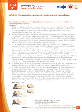 Protocolo Samu 192
Protocolos de Emergências Pediátricas
SUPORTE AVANÇADO DE VIDA
Este protocolo foi pautado nas mais recentes evidências científicas disponíveis.
Adaptações são permitidas de acordo com as particularidades dos serviços.
Elaboração: Abril/2016
APed
35
Características anatômicas e fisiológicas da criança a serem consideradas no atendimento
inicial do paciente pediátrico:
Via aérea
• Cavidade oral pequena e língua e amígdalas relativamente grandes em relação à orofaringe predispõem
à obstrução de vias aéreas, especialmente nos pacientes com rebaixamento do nível de consciência.
Na intubação traqueal, há menos espaço para comprimir a língua anteriormente, o que dificulta o
posicionamento com a lâmina do laringoscópio.
• A laringe em bebês e crianças tem posição mais cefálica e anteriorizada, o que dificulta a visualização
durante a intubação, além de a epiglote ser longa e flexível. O uso de lâminas retas no laringoscópio
pode criar um plano visual direto da boca até a glote, especialmente nos bebês, auxiliando a intubação.
• Nas crianças menores de 10 anos, a parte mais estreita das vias aéreas encontra-se abaixo das cordas
vocais, na altura da cartilagem cricoide, e a laringe tem forma de funil.
• No bebê e na criança pequena, as vias aéreas subglóticas são menores e mais complacentes, e a
cartilagem de suporte é pouco desenvolvida, tendendo a colapsar ou estreitar se ocorrer obstrução das
vias aéreas superiores (por crupe, presença de corpo estranho ou epiglotite).
• Como a traqueia é curta (5 cm no bebê e 7 cm em criança de 18 meses), há maior risco de intubação
seletiva ou de deslocamento acidental do tubo traqueal com qualquer movimentação da cabeça; por esse
motivo, é importante a fixação adequada do tubo e a vigilância constante durante o transporte.
• Pequenas obstruções ou edemas das vias aéreas causam reduções relativamente grandes do seu diâmetro,
levando a uma acentuada resistência ao fluxo de ar e, consequentemente, ao aumento do trabalho
respiratório. Quando o fluxo aéreo é turbulento (por exemplo, durante o choro), a resistência a ele é ainda
maior; por isso, deve-se tentar manter a criança o mais calma possível.
• O bebê e a criança necessitam de alta demanda de oxigênio por quilo de peso, pois sua taxa metabólica
é elevada. Quando ocorre ventilação inadequada, a hipóxia se desenvolve muito rapidamente.
• O melhor posicionamento da cabeça para obtenção da permeabilidade da via aérea para ventilação
com bolsa-valva-máscara ou para intubação traqueal é a chamada “posição de cheirar”, obtida
pela flexão do pescoço para frente e pela extensão da cabeça sobre o pescoço, mas evitando a
hiperextensão, que pode levar à obstrução das vias aéreas, especialmente em bebês. No bebê, essa
posição pode ser obtida com a colocação de um coxim sob o tronco e, na criança maior de 2 anos,
um coxim sob o occipício. Em ambas as situações, o orifício do conduto auditivo externo deve estar
posicionado anteriormente ao ombro do paciente. Com isso, consegue-se o alinhamento dos eixos oral,
faríngeo e traqueal, e, consequentemente, a permeabilidade das vias aéreas.
1/3
APed 35 - Considerações especiais em relação à criança traumatizada
APed 35 - Considerações especiais em relação à criança traumatizada
Fonte: Suporte Avançado de Vida em Pediatria
(PALS). Manual do Profissional. Edição em
português, 2012, página 64
POSIÇÃO DE CHEIRAR
 